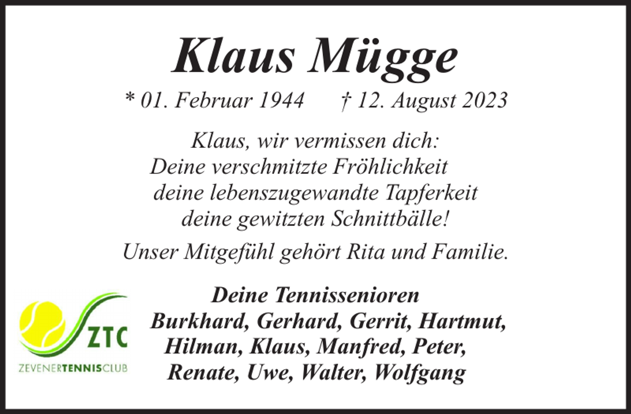 <p>Klaus Mügge</p><p>* 01. Februar 1944</p><p>† 12. August 2023</p><p>Klaus, wir vermissen dich:<br />Deine verschmitzte Fröhlichkeit<br />deine lebenszugewandte Tapferkeit<br />deine gewitzten Schnittbälle!<br />Unser Mitgefühl gehört Rita und Familie.<br />Deine Tennissenioren<br />Burkhard, Gerhard, Gerrit, Hartmut,<br />Hilman, Klaus, Manfred, Peter,<br />Renate, Uwe, Walter, Wolfgang</p>