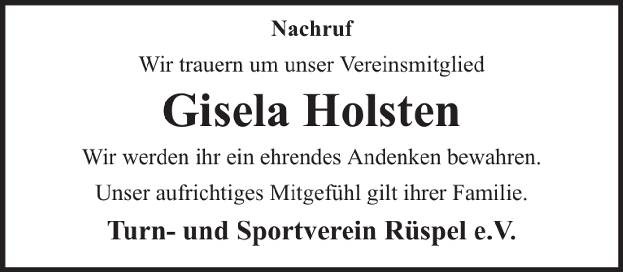 <p>Nachruf<br />Wir trauern um unser Vereinsmitglied</p><p>Gisela Holsten</p><p>Wir werden ihr ein ehrendes Andenken bewahren.<br />Unser aufrichtiges Mitgefühl gilt ihrer Familie.</p><p>Turn- und Sportverein Rüspel e.V.</p>