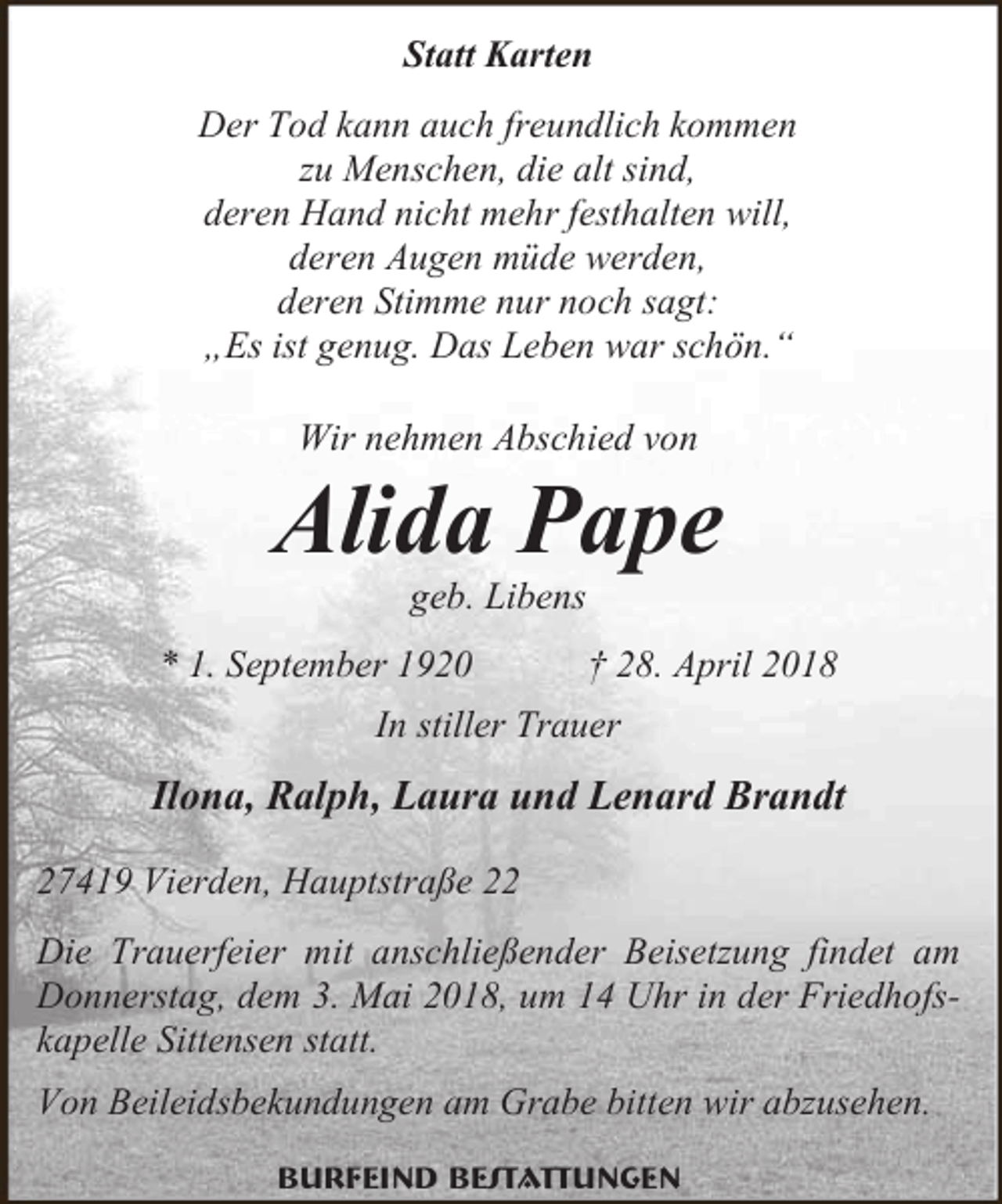 <p>Statt Karten<br />Der Tod kann auch freundlich kommen<br />zu Menschen, die alt sind,<br />deren Hand nicht mehr festhalten will,<br />deren Augen müde werden,<br />deren Stimme nur noch sagt:<br />„Es ist genug. Das Leben war schön.“<br />Wir nehmen Abschied von</p><p>Alida Pape<br />geb. Libens</p><p>* 1. September 1920</p><p>† 28. April 2018</p><p>In stiller Trauer</p><p>Ilona, Ralph, Laura und Lenard Brandt<br />27419 Vierden, Hauptstraße 22<br />Die Trauerfeier mit anschließender Beisetzung findet am<br />Donnerstag, dem 3. Mai 2018, um 14 Uhr in der Friedhofskapelle Sittensen statt.<br />Von Beileidsbekundungen am Grabe bitten wir abzusehen.<br />Burfeind Bestattungen</p>