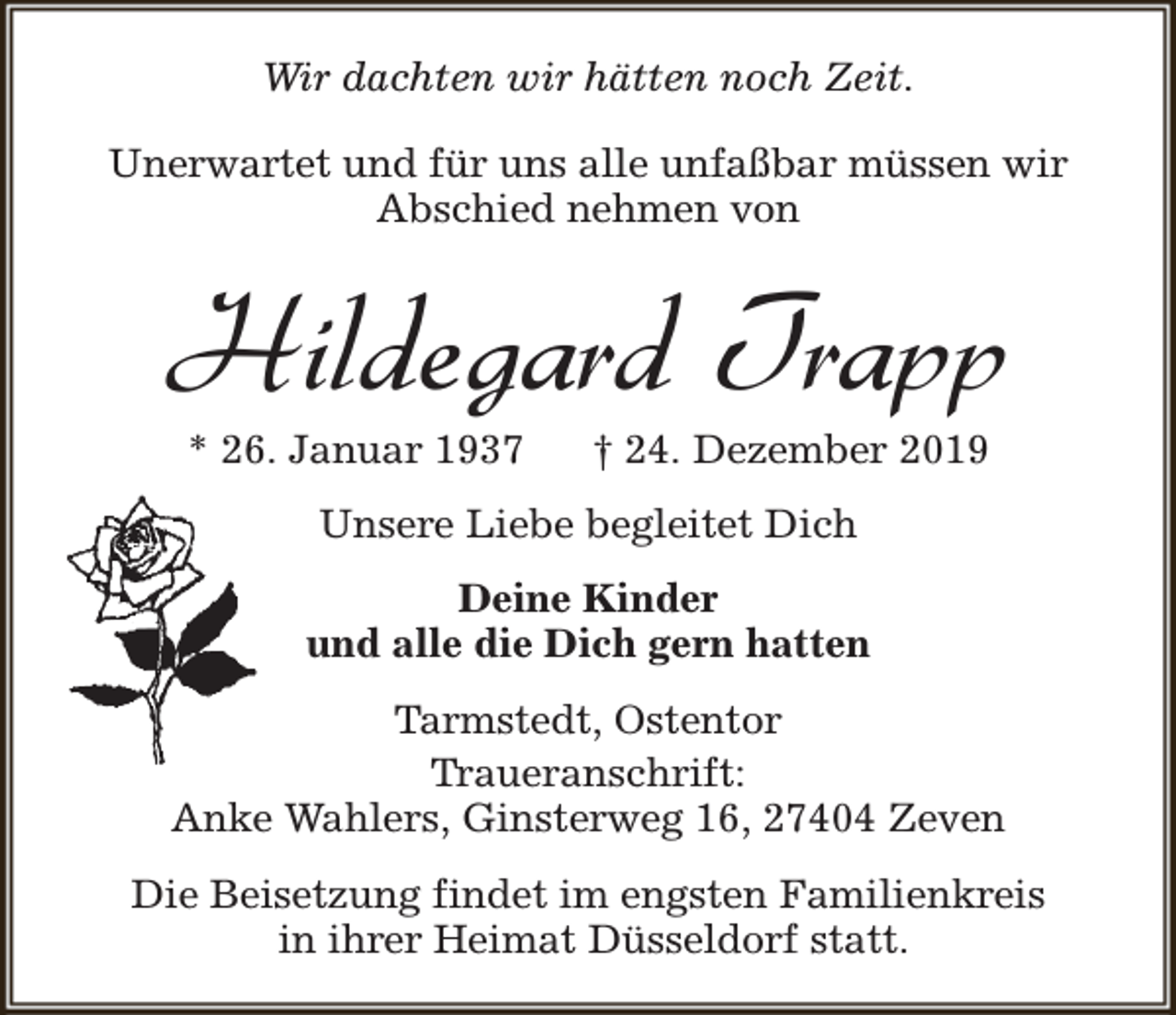 <p>Wir dachten wir hätten noch Zeit.<br />Unerwartet und für uns alle unfaßbar müssen wir<br />Abschied nehmen von</p><p>Hildegard Trapp<br />* 26. Januar 1937</p><p>† 24. Dezember 2019</p><p>Unsere Liebe begleitet Dich<br />Deine Kinder<br />und alle die Dich gern hatten<br />Tarmstedt, Ostentor<br />Traueranschrift:<br />Anke Wahlers, Ginsterweg 16, 27404 Zeven<br />Die Beisetzung findet im engsten Familienkreis<br />in ihrer Heimat Düsseldorf statt.</p>