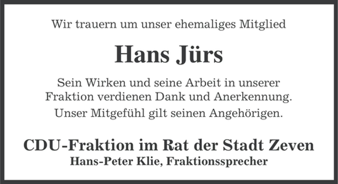 <p>Wir trauern um unser ehemaliges Mitglied</p><p>Hans Jürs<br />Sein Wirken und seine Arbeit in unserer<br />Fraktion verdienen Dank und Anerkennung.<br />Unser Mitgefühl gilt seinen Angehörigen.</p><p>CDU-Fraktion im Rat der Stadt Zeven<br />Hans-Peter Klie, Fraktionssprecher</p>