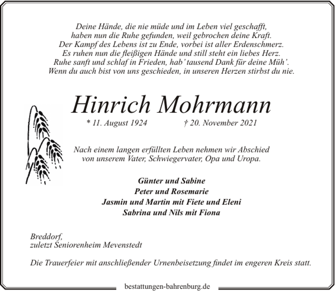 <p>Deine Hände, die nie müde und im Leben viel geschafft,<br />haben nun die Ruhe gefunden, weil gebrochen deine Kraft.<br />Der Kampf des Lebens ist zu Ende, vorbei ist aller Erdenschmerz.<br />Es ruhen nun die fleißigen Hände und still steht ein liebes Herz.<br />Ruhe sanft und schlaf in Frieden, hab’ tausend Dank für deine Müh’.<br />Wenn du auch bist von uns geschieden, in unseren Herzen stirbst du nie.</p><p>Hinrich Mohrmann<br />* 11. August 1924</p><p>† 20. November 2021</p><p>Nach einem langen erfüllten Leben nehmen wir Abschied<br />von unserem Vater, Schwiegervater, Opa und Uropa.<br />Günter und Sabine<br />Peter und Rosemarie<br />Jasmin und Martin mit Fiete und Eleni<br />Sabrina und Nils mit Fiona<br />Breddorf,<br />zuletzt Seniorenheim Mevenstedt<br />Die Trauerfeier mit anschließender Urnenbeisetzung findet im engeren Kreis statt.<br />bestattungen-bahrenburg.de</p>