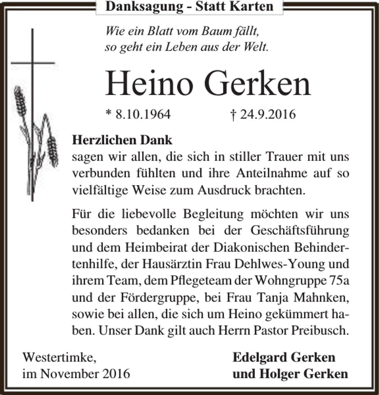 <p>Danksagung - Statt Karten<br />Wie ein Blatt vom Baum fällt,<br />so geht ein Leben aus der Welt.</p><p>Heino Gerken</p><p>* 8.10.1964</p><p>† 24.9.2016</p><p>Herzlichen Dank<br />sagen wir allen, die sich in stiller Trauer mit uns<br />verbunden fühlten und ihre Anteilnahme auf so<br />vielfältige Weise zum Ausdruck brachten.<br />Für die liebevolle Begleitung möchten wir uns<br />besonders bedanken bei der Geschäftsführung<br />und dem Heimbeirat der Diakonischen Behindertenhilfe, der Hausärztin Frau Dehlwes-Young und<br />ihrem Team, dem Pﬂegeteam der Wohngruppe 75a<br />und der Fördergruppe, bei Frau Tanja Mahnken,<br />sowie bei allen, die sich um Heino gekümmert haben. Unser Dank gilt auch Herrn Pastor Preibusch.<br />Westertimke,<br />im November 2016</p><p>Edelgard Gerken<br />und Holger Gerken</p>