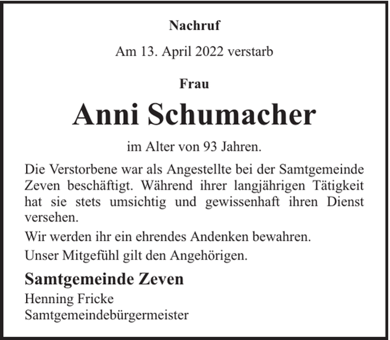 <p>Nachruf<br />Am 13. April 2022 verstarb<br />Frau</p><p>Anni Schumacher<br />im Alter von 93 Jahren.<br />Die Verstorbene war als Angestellte bei der Samtgemeinde<br />Zeven beschäftigt. Während ihrer langjährigen Tätigkeit<br />hat sie stets umsichtig und gewissenhaft ihren Dienst<br />versehen.<br />Wir werden ihr ein ehrendes Andenken bewahren.<br />Unser Mitgefühl gilt den Angehörigen.</p><p>Samtgemeinde Zeven</p><p>Henning Fricke<br />Samtgemeindebürgermeister</p>
