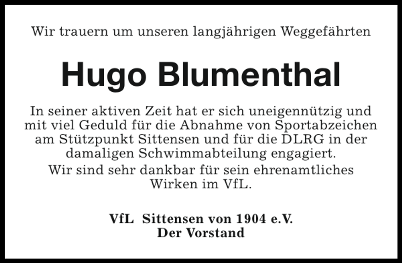 <p>Wir trauern um unseren langjährigen Weggefährten</p><p>Hugo Blumenthal<br />In seiner aktiven Zeit hat er sich uneigennützig und<br />mit viel Geduld für die Abnahme von Sportabzeichen<br />am Stützpunkt Sittensen und für die DLRG in der<br />damaligen Schwimmabteilung engagiert.<br />Wir sind sehr dankbar für sein ehrenamtliches<br />Wirken im VfL.<br />VfL Sittensen von 1904 e.V.<br />Der Vorstand</p>