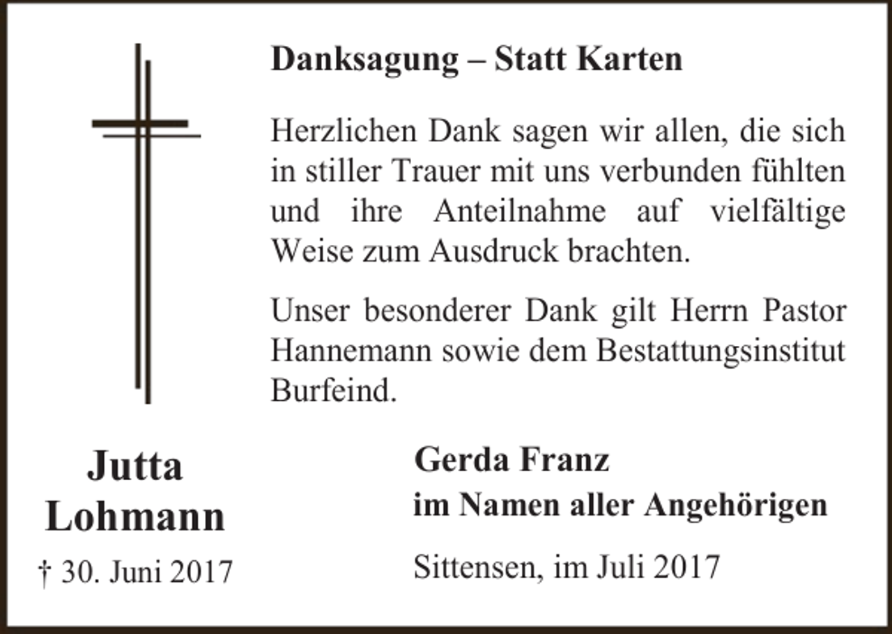 <p>Danksagung – Statt Karten<br />Herzlichen Dank sagen wir allen, die sich<br />in stiller Trauer mit uns verbunden fühlten<br />und ihre Anteilnahme auf vielfältige<br />Weise zum Ausdruck brachten.<br />Unser besonderer Dank gilt Herrn Pastor<br />Hannemann sowie dem Bestattungsinstitut<br />Burfeind.</p><p>Jutta<br />Lohmann<br />† 30. Juni 2017</p><p>Gerda Franz</p><p>im Namen aller Angehörigen<br />Sittensen, im Juli 2017</p>