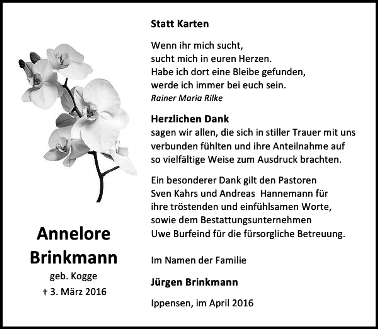 <p>Statt Karten<br />Wenn ihr mich sucht,<br />sucht mich in euren Herzen.<br />Habe ich dort eine Bleibe gefunden,<br />werde ich immer bei euch sein.<br />Rainer Maria Rilke</p><p>Herzlichen Dank</p><p>sagen wir allen, die sich in stiller Trauer mit uns<br />verbunden fühlten und ihre Anteilnahme auf<br />so vielfältige Weise zum Ausdruck brachten.</p><p>Annelore<br />Brinkmann<br />geb. Kogge<br />† 3. März 2016</p><p>Ein besonderer Dank gilt den Pastoren<br />Sven Kahrs und Andreas Hannemann für<br />ihre tröstenden und einfühlsamen Worte,<br />sowie dem Bestattungsunternehmen<br />Uwe Burfeind für die fürsorgliche Betreuung.<br />Im Namen der Familie</p><p>Jürgen Brinkmann<br />Ippensen, im April 2016</p>