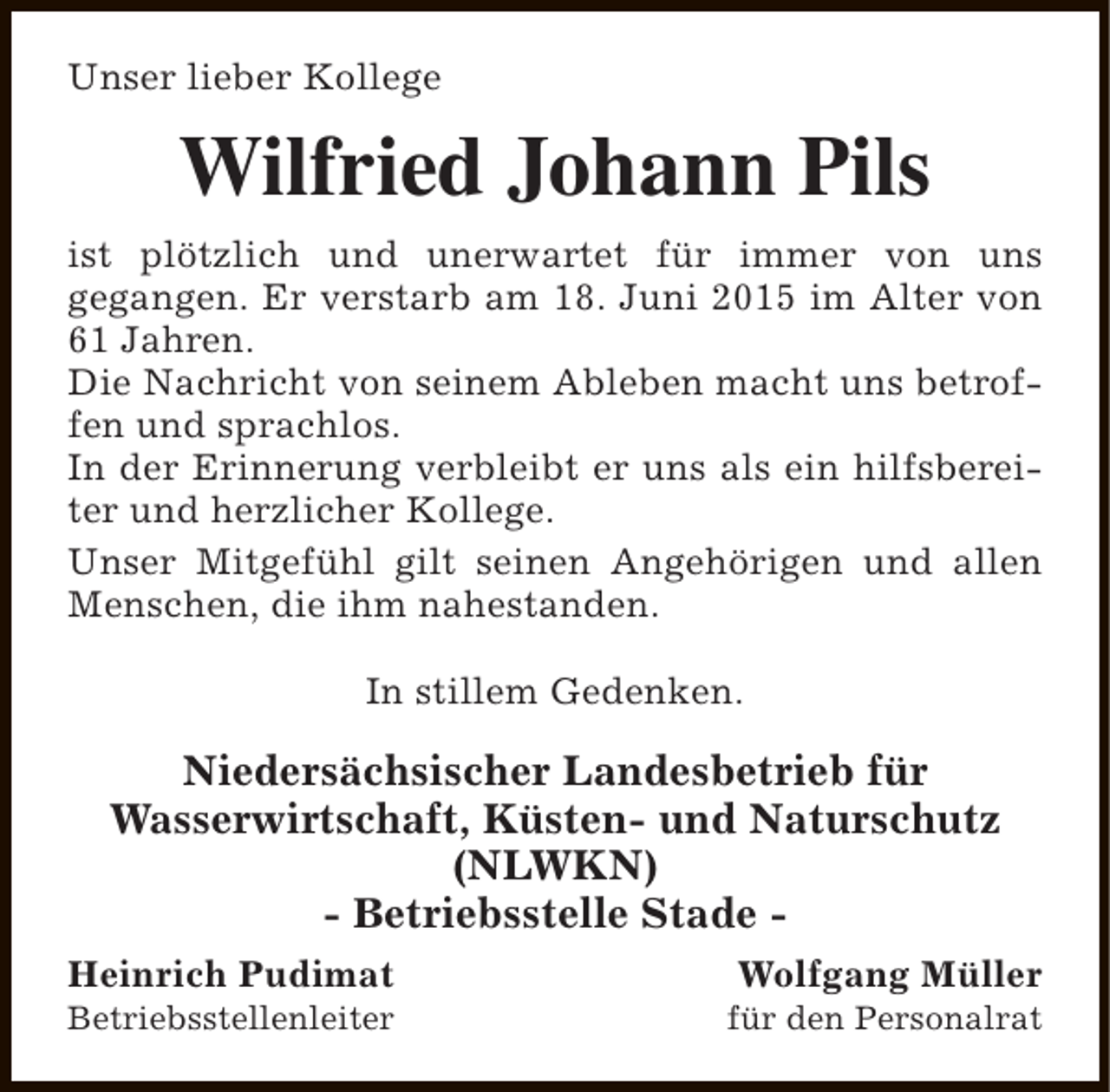 <p>Unser lieber Kollege</p><p>Wilfried Johann Pils<br />ist plötzlich und unerwartet für immer von uns<br />gegangen. Er verstarb am 18. Juni 2015 im Alter von<br />61 Jahren.<br />Die Nachricht von seinem Ableben macht uns betroffen und sprachlos.<br />In der Erinnerung verbleibt er uns als ein hilfsbereiter und herzlicher Kollege.<br />Unser Mitgefühl gilt seinen Angehörigen und allen<br />Menschen, die ihm nahestanden.<br />In stillem Gedenken.</p><p>Niedersächsischer Landesbetrieb für<br />Wasserwirtschaft, Küsten- und Naturschutz<br />(NLWKN)<br />- Betriebsstelle Stade Heinrich Pudimat</p><p>Betriebsstellenleiter</p><p>Wolfgang Müller</p><p>für den Personalrat</p>