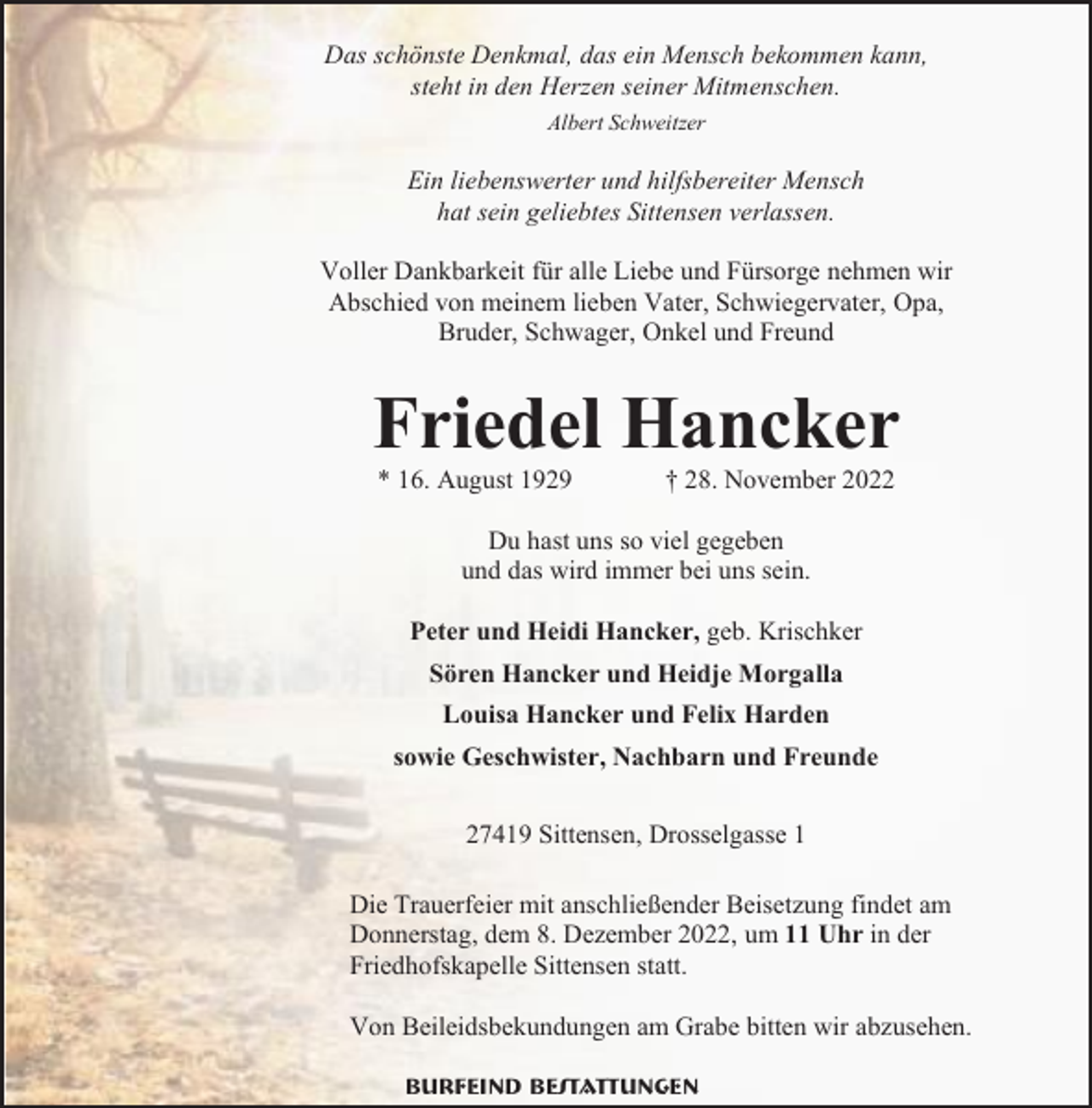 <p>Das schönste Denkmal, das ein Mensch bekommen kann,<br />steht in den Herzen seiner Mitmenschen.<br />Albert Schweitzer</p><p>Ein liebenswerter und hilfsbereiter Mensch<br />hat sein geliebtes Sittensen verlassen.<br />Voller Dankbarkeit für alle Liebe und Fürsorge nehmen wir<br />Abschied von meinem lieben Vater, Schwiegervater, Opa,<br />Bruder, Schwager, Onkel und Freund</p><p>Friedel Hancker<br />* 16. August 1929</p><p>† 28. November 2022</p><p>Du hast uns so viel gegeben<br />und das wird immer bei uns sein.<br />Peter und Heidi Hancker, geb. Krischker<br />Sören Hancker und Heidje Morgalla<br />Louisa Hancker und Felix Harden<br />sowie Geschwister, Nachbarn und Freunde<br />27419 Sittensen, Drosselgasse 1<br />Die Trauerfeier mit anschließender Beisetzung findet am<br />Donnerstag, dem 8. Dezember 2022, um 11 Uhr in der<br />Friedhofskapelle Sittensen statt.<br />Von Beileidsbekundungen am Grabe bitten wir abzusehen.<br />Burfeind Bestattungen</p>