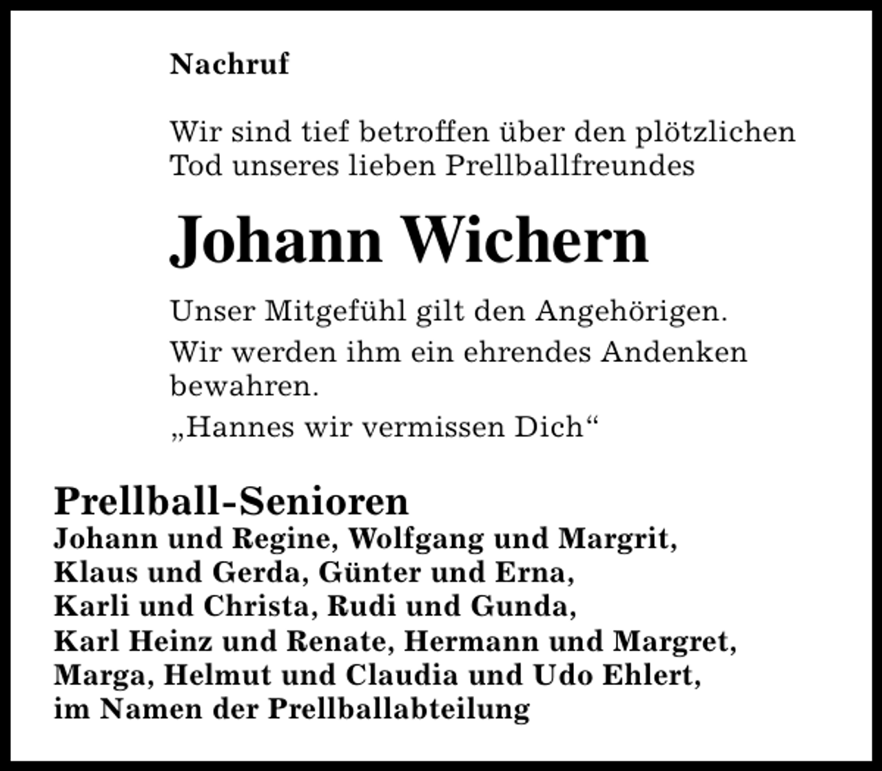 <p>Nachruf<br />Wir sind tief betroffen über den plötzlichen<br />Tod unseres lieben Prellballfreundes</p><p>Johann Wichern<br />Unser Mitgefühl gilt den Angehörigen.<br />Wir werden ihm ein ehrendes Andenken<br />bewahren.<br />„Hannes wir vermissen Dich“</p><p>Prellball-Senioren</p><p>Johann und Regine, Wolfgang und Margrit,<br />Klaus und Gerda, Günter und Erna,<br />Karli und Christa, Rudi und Gunda,<br />Karl Heinz und Renate, Hermann und Margret,<br />Marga, Helmut und Claudia und Udo Ehlert,<br />im Namen der Prellballabteilung</p>