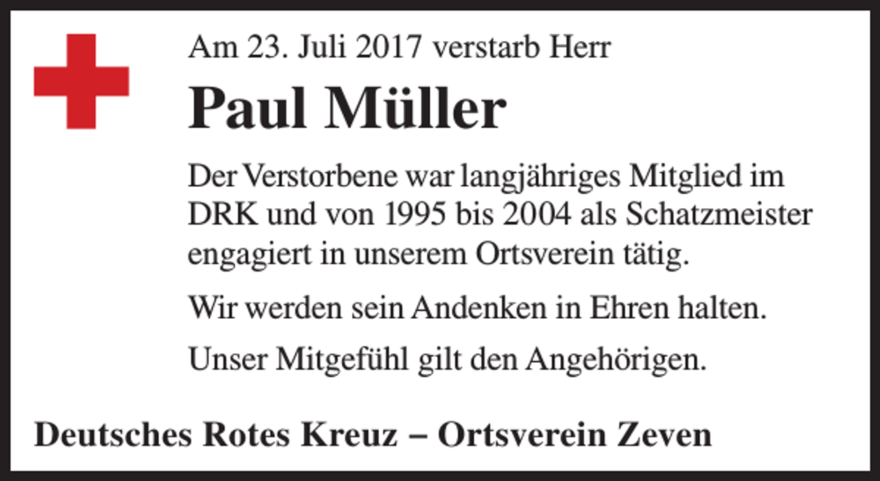 <p>Am 23. Juli 2017 verstarb Herr</p><p>Paul Müller<br />Der Verstorbene war langjähriges Mitglied im<br />DRK und von 1995 bis 2004 als Schatzmeister<br />engagiert in unserem Ortsverein tätig.<br />Wir werden sein Andenken in Ehren halten.<br />Unser Mitgefühl gilt den Angehörigen.</p><p>Deutsches Rotes Kreuz – Ortsverein Zeven</p>