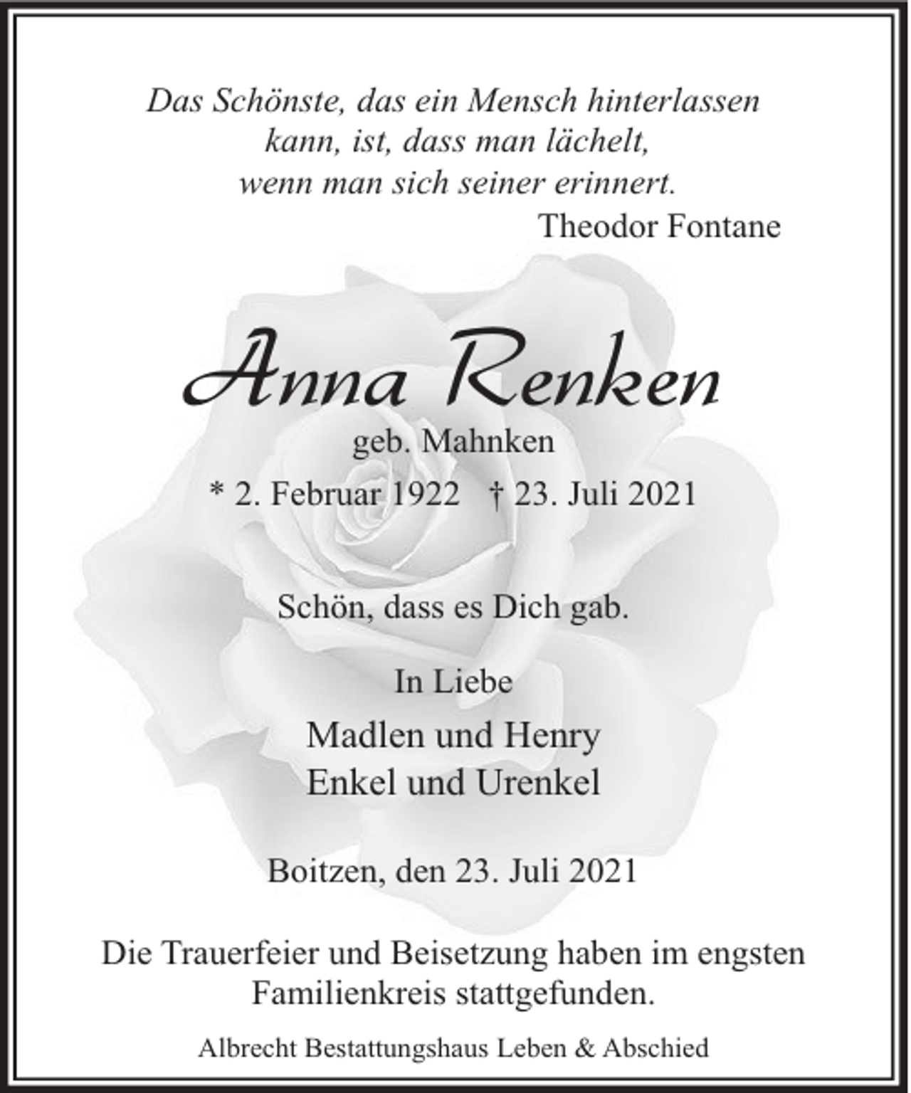 <p>Das Schönste, das ein Mensch hinterlassen<br />kann, ist, dass man lächelt,<br />wenn man sich seiner erinnert.<br />Theodor Fontane</p><p>Anna Renken<br />geb. Mahnken<br />* 2. Februar 1922 † 23. Juli 2021<br />Schön, dass es Dich gab.<br />In Liebe</p><p>Madlen und Henry<br />Enkel und Urenkel<br />Boitzen, den 23. Juli 2021<br />Die Trauerfeier und Beisetzung haben im engsten<br />Familienkreis stattgefunden.<br />Albrecht Bestattungshaus Leben &amp; Abschied</p>
