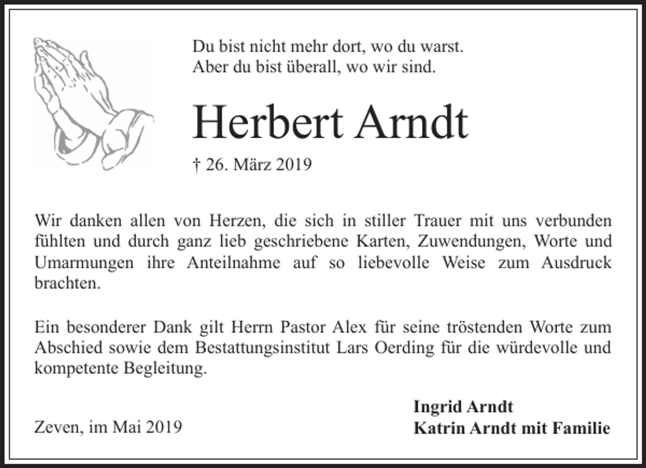 <p>Du bist nicht mehr dort, wo du warst.<br />Aber du bist überall, wo wir sind.</p><p>Herbert Arndt</p><p>† 26. März 2019</p><p>Wir danken allen von Herzen, die sich in stiller Trauer mit uns verbunden<br />fühlten und durch ganz lieb geschriebene Karten, Zuwendungen, Worte und<br />Umarmungen ihre Anteilnahme auf so liebevolle Weise zum Ausdruck<br />brachten.<br />Ein besonderer Dank gilt Herrn Pastor Alex für seine tröstenden Worte zum<br />Abschied sowie dem Bestattungsinstitut Lars Oerding für die würdevolle und<br />kompetente Begleitung.<br />Zeven, im Mai 2019</p><p>Ingrid Arndt<br />Katrin Arndt mit Familie</p>