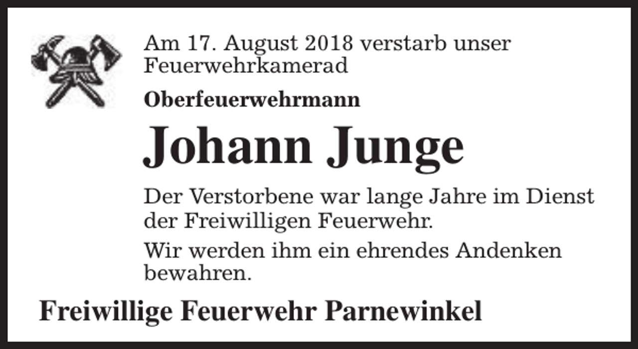 <p>Am 17. August 2018 verstarb unser<br />Feuerwehrkamerad<br />Oberfeuerwehrmann</p><p>Johann Junge<br />Der Verstorbene war lange Jahre im Dienst<br />der Freiwilligen Feuerwehr.<br />Wir werden ihm ein ehrendes Andenken<br />bewahren.</p><p>Freiwillige Feuerwehr Parnewinkel</p>