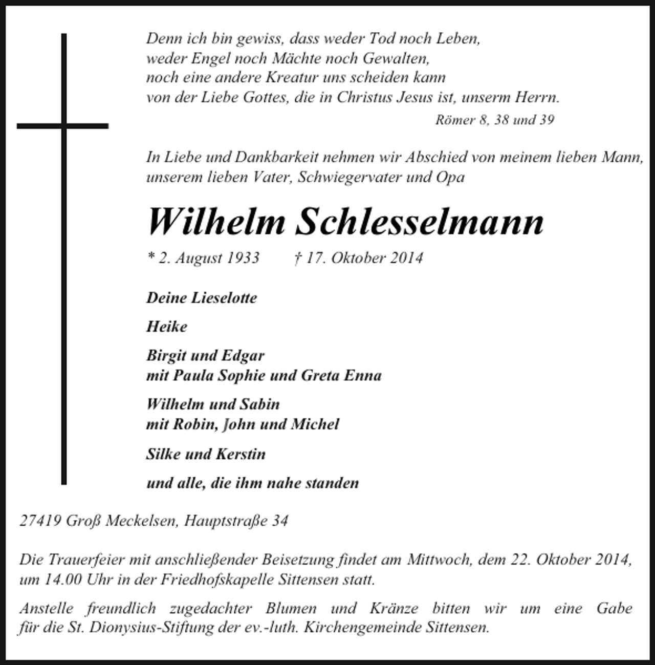 <p>Denn ich bin gewiss, dass weder Tod noch Leben,<br />weder Engel noch Mächte noch Gewalten,<br />noch eine andere Kreatur uns scheiden kann<br />von der Liebe Gottes, die in Christus Jesus ist, unserm Herrn.<br />Römer 8, 38 und 39</p><p>In Liebe und Dankbarkeit nehmen wir Abschied von meinem lieben Mann,<br />unserem lieben Vater, Schwiegervater und Opa</p><p>Wilhelm Schlesselmann<br />* 2. August 1933</p><p>† 17. Oktober 2014</p><p>Deine Lieselotte<br />Heike<br />Birgit und Edgar<br />mit Paula Sophie und Greta Enna<br />Wilhelm und Sabin<br />mit Robin, John und Michel<br />Silke und Kerstin<br />und alle, die ihm nahe standen<br />27419 Groß Meckelsen, Hauptstraße 34<br />Die Trauerfeier mit anschließender Beisetzung findet am Mittwoch, dem 22. Oktober 2014,<br />um 14.00 Uhr in der Friedhofskapelle Sittensen statt.<br />Anstelle freundlich zugedachter Blumen und Kränze bitten wir um eine Gabe<br />für die St. Dionysius-Stiftung der ev.-luth. Kirchengemeinde Sittensen.</p>