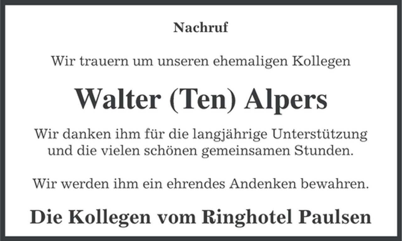 <p>Nachruf<br />Wir trauern um unseren ehemaligen Kollegen</p><p>Walter (Ten) Alpers<br />Wir danken ihm für die langjährige Unterstützung<br />und die vielen schönen gemeinsamen Stunden.<br />Wir werden ihm ein ehrendes Andenken bewahren.</p><p>Die Kollegen vom Ringhotel Paulsen</p>
