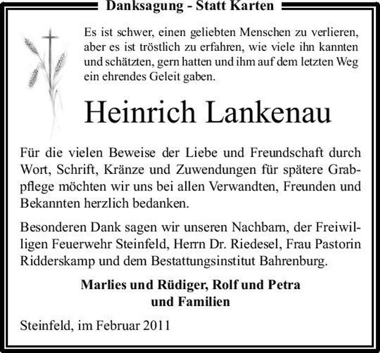 <p>Danksagung - Statt Karten<br />Es ist schwer, einen geliebten Menschen zu verlieren, aber es ist tröstlich zu erfahren, wie viele ihn kannten und schätzten, gern hatten und ihm auf dem letzten Weg ein ehrendes Geleit gaben.</p><p>Heinrich Lankenau<br />Für die vielen Beweise der Liebe und Freundschaft durch Wort, Schrift, Kränze und Zuwendungen für spätere Grabpﬂege möchten wir uns bei allen Verwandten, Freunden und Bekannten herzlich bedanken. Besonderen Dank sagen wir unseren Nachbarn, der Freiwilligen Feuerwehr Steinfeld, Herrn Dr. Riedesel, Frau Pastorin Ridderskamp und dem Bestattungsinstitut Bahrenburg. Marlies und Rüdiger, Rolf und Petra und Familien Steinfeld, im Februar 2011</p>