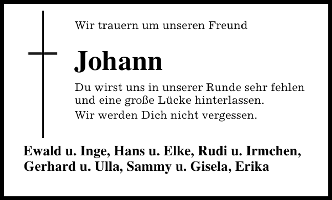 <p>Wir trauern um unseren Freund</p><p>Johann</p><p>Du wirst uns in unserer Runde sehr fehlen<br />und eine große Lücke hinterlassen.<br />Wir werden Dich nicht vergessen.</p><p>Ewald u. Inge, Hans u. Elke, Rudi u. Irmchen,<br />Gerhard u. Ulla, Sammy u. Gisela, Erika</p>