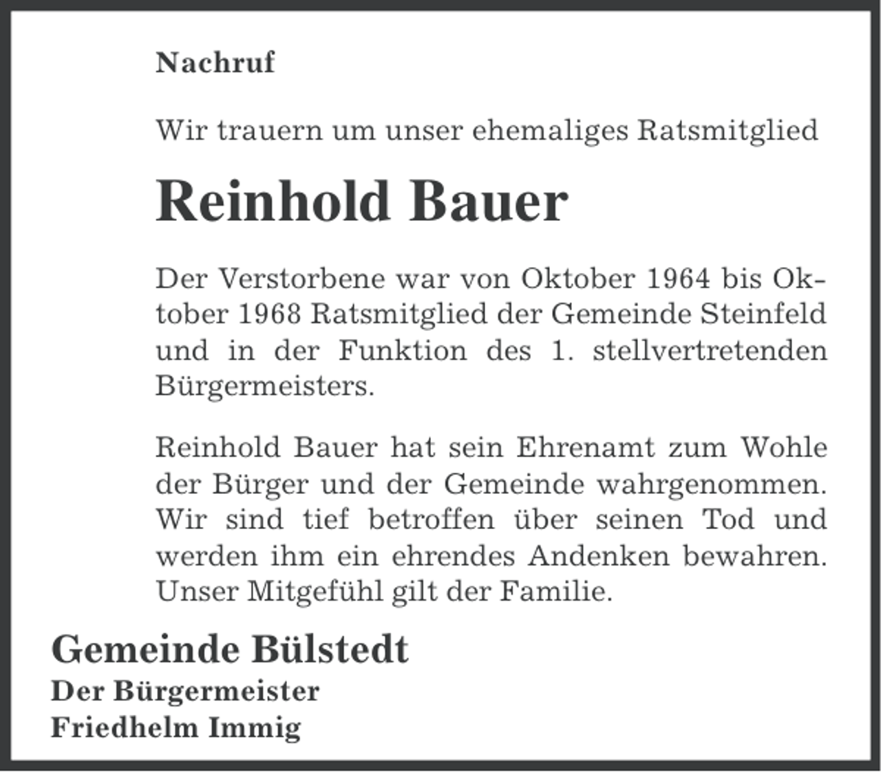 <p>Nachruf<br />Wir trauern um unser ehemaliges Ratsmitglied</p><p>Reinhold Bauer<br />Der Verstorbene war von Oktober 1964 bis Oktober 1968 Ratsmitglied der Gemeinde Steinfeld<br />und in der Funktion des 1. stellvertretenden<br />Bürgermeisters.<br />Reinhold Bauer hat sein Ehrenamt zum Wohle<br />der Bürger und der Gemeinde wahrgenommen.<br />Wir sind tief betroffen über seinen Tod und<br />werden ihm ein ehrendes Andenken bewahren.<br />Unser Mitgefühl gilt der Familie.</p><p>Gemeinde Bülstedt<br />Der Bürgermeister<br />Friedhelm Immig</p>