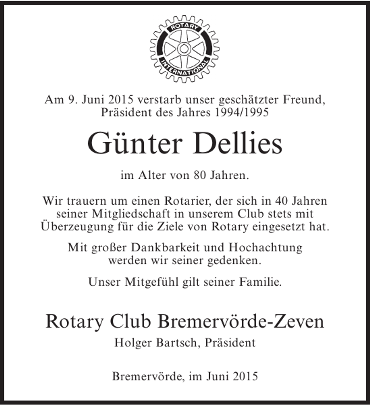 <p>Am 9. Juni 2015 verstarb unser geschätzter Freund,<br />Präsident des Jahres 1994/1995</p><p>Günter Dellies<br />im Alter von 80 Jahren.<br />Wir trauern um einen Rotarier, der sich in 40 Jahren<br />seiner Mitgliedschaft in unserem Club stets mit<br />Überzeugung für die Ziele von Rotary eingesetzt hat.<br />Mit großer Dankbarkeit und Hochachtung<br />werden wir seiner gedenken.<br />Unser Mitgefühl gilt seiner Familie.</p><p>Rotary Club Bremervörde-Zeven<br />Holger Bartsch, Präsident</p><p>Bremervörde, im Juni 2015</p>