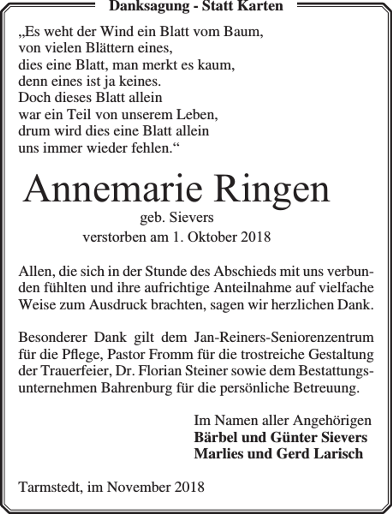 <p>Danksagung - Statt Karten<br />„Es weht der Wind ein Blatt vom Baum,<br />von vielen Blättern eines,<br />dies eine Blatt, man merkt es kaum,<br />denn eines ist ja keines.<br />Doch dieses Blatt allein<br />war ein Teil von unserem Leben,<br />drum wird dies eine Blatt allein<br />uns immer wieder fehlen.“</p><p>Annemarie Ringen<br />geb. Sievers<br />verstorben am 1. Oktober 2018</p><p>Allen, die sich in der Stunde des Abschieds mit uns verbunden fühlten und ihre aufrichtige Anteilnahme auf vielfache<br />Weise zum Ausdruck brachten, sagen wir herzlichen Dank.<br />Besonderer Dank gilt dem Jan-Reiners-Seniorenzentrum<br />für die Pﬂege, Pastor Fromm für die trostreiche Gestaltung<br />der Trauerfeier, Dr. Florian Steiner sowie dem Bestattungsunternehmen Bahrenburg für die persönliche Betreuung.<br />Im Namen aller Angehörigen<br />Bärbel und Günter Sievers<br />Marlies und Gerd Larisch<br />Tarmstedt, im November 2018</p>