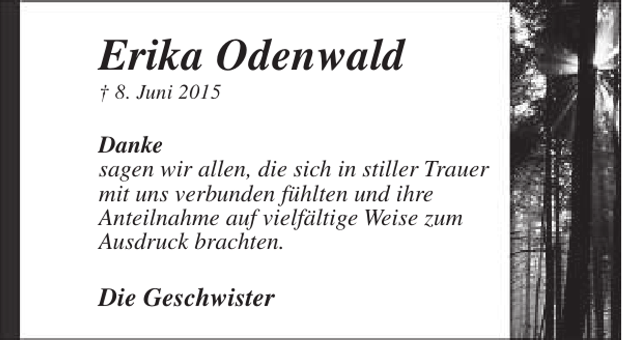 <p>Erika Odenwald<br />† 8. Juni 2015</p><p>Danke<br />sagen wir allen, die sich in stiller Trauer<br />mit uns verbunden fühlten und ihre<br />Anteilnahme auf vielfältige Weise zum<br />Ausdruck brachten.</p><p>Die Geschwister</p>