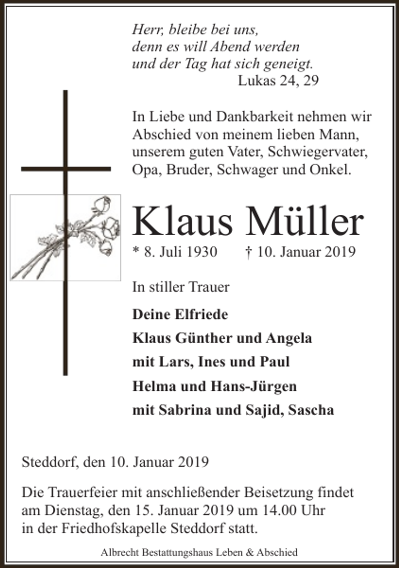 <p>Herr, bleibe bei uns,<br />denn es will Abend werden<br />und der Tag hat sich geneigt.<br />Lukas 24, 29<br />In Liebe und Dankbarkeit nehmen wir<br />Abschied von meinem lieben Mann,<br />unserem guten Vater, Schwiegervater,<br />Opa, Bruder, Schwager und Onkel.</p><p>Klaus Müller</p><p>* 8. Juli 1930</p><p>† 10. Januar 2019</p><p>In stiller Trauer<br />Deine Elfriede<br />Klaus Günther und Angela<br />mit Lars, Ines und Paul<br />Helma und Hans-Jürgen<br />mit Sabrina und Sajid, Sascha<br />Steddorf, den 10. Januar 2019<br />Die Trauerfeier mit anschließender Beisetzung findet<br />am Dienstag, den 15. Januar 2019 um 14.00 Uhr<br />in der Friedhofskapelle Steddorf statt.<br />Albrecht Bestattungshaus Leben &amp; Abschied</p>