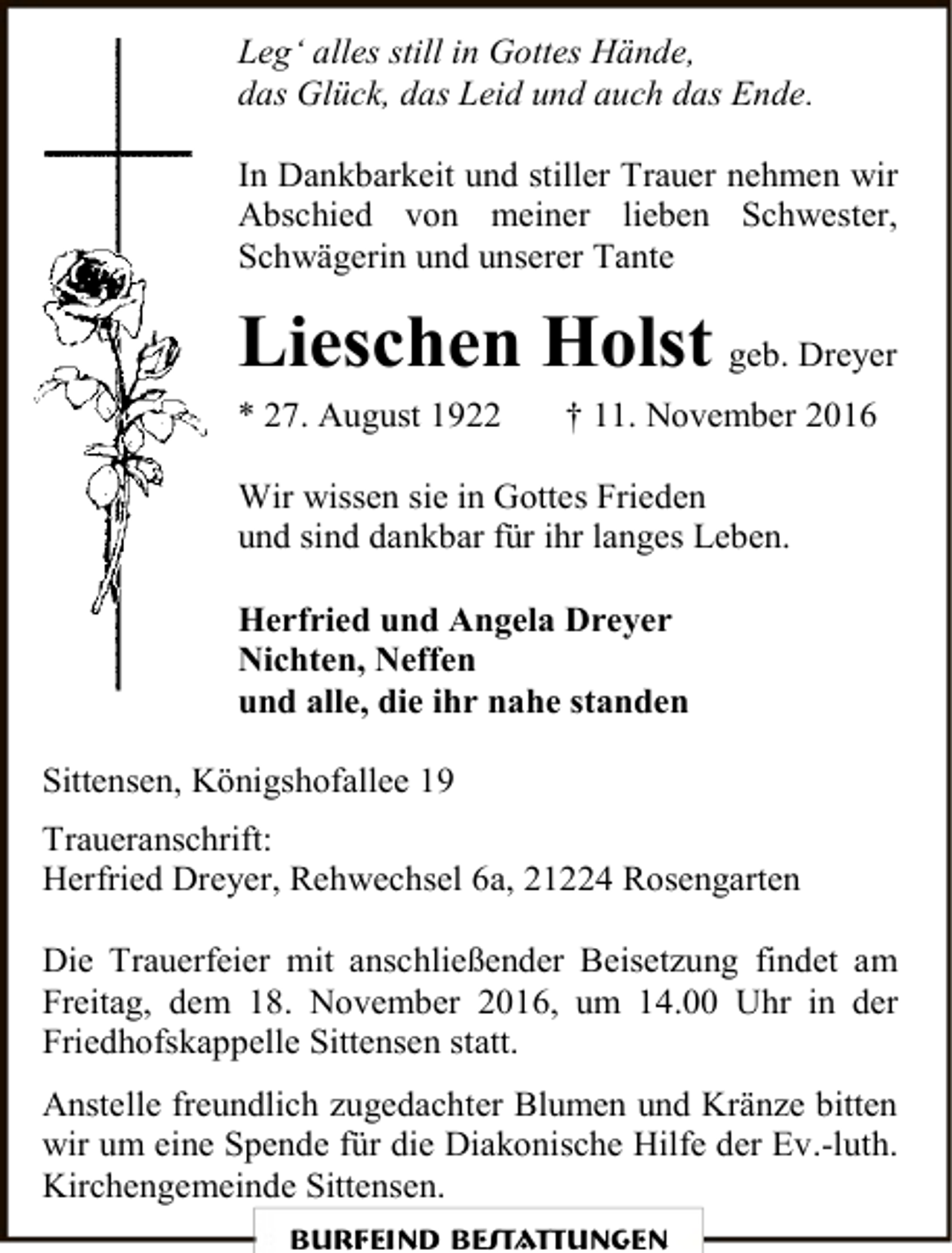 <p>Leg‘ alles still in Gottes Hände,<br />das Glück, das Leid und auch das Ende.<br />In Dankbarkeit und stiller Trauer nehmen wir<br />Abschied von meiner lieben Schwester,<br />Schwägerin und unserer Tante</p><p>Lieschen Holst geb. Dreyer</p><p>* 27. August 1922</p><p>† 11. November 2016</p><p>Wir wissen sie in Gottes Frieden<br />und sind dankbar für ihr langes Leben.<br />Herfried und Angela Dreyer<br />Nichten, Neffen<br />und alle, die ihr nahe standen<br />Sittensen, Königshofallee 19<br />Traueranschrift:<br />Herfried Dreyer, Rehwechsel 6a, 21224 Rosengarten<br />Die Trauerfeier mit anschließender Beisetzung findet am<br />Freitag, dem 18. November 2016, um 14.00 Uhr in der<br />Friedhofskappelle Sittensen statt.<br />Anstelle freundlich zugedachter Blumen und Kränze bitten<br />wir um eine Spende für die Diakonische Hilfe der Ev.-luth.<br />Kirchengemeinde Sittensen.<br />Burfeind Bestattungen</p>