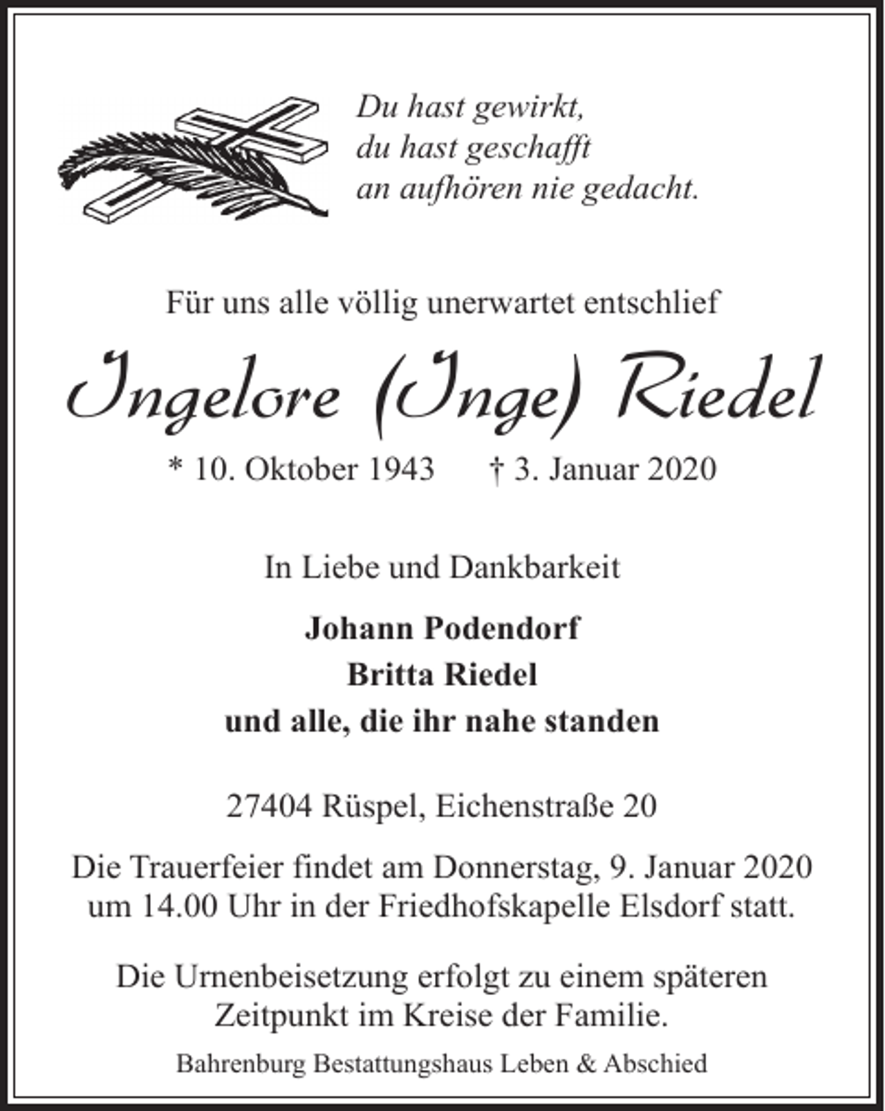 <p>Du hast gewirkt,<br />du hast geschafft<br />an aufhören nie gedacht.<br />Für uns alle völlig unerwartet entschlief</p><p>Ingelore (Inge) Riedel<br />* 10. Oktober 1943</p><p>† 3. Januar 2020</p><p>In Liebe und Dankbarkeit<br />Johann Podendorf<br />Britta Riedel<br />und alle, die ihr nahe standen<br />27404 Rüspel, Eichenstraße 20<br />Die Trauerfeier findet am Donnerstag, 9. Januar 2020<br />um 14.00 Uhr in der Friedhofskapelle Elsdorf statt.<br />Die Urnenbeisetzung erfolgt zu einem späteren<br />Zeitpunkt im Kreise der Familie.<br />Bahrenburg Bestattungshaus Leben &amp; Abschied</p>