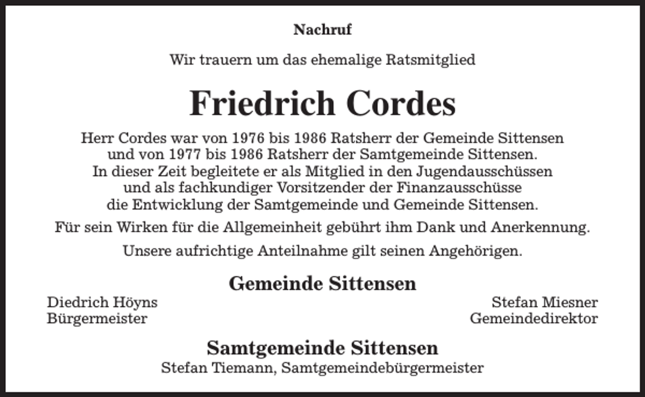 <p>Nachruf<br />Wir trauern um das ehemalige Ratsmitglied</p><p>Friedrich Cordes<br />Herr Cordes war von 1976 bis 1986 Ratsherr der Gemeinde Sittensen<br />und von 1977 bis 1986 Ratsherr der Samtgemeinde Sittensen.<br />In dieser Zeit begleitete er als Mitglied in den Jugendausschüssen<br />und als fachkundiger Vorsitzender der Finanzausschüsse<br />die Entwicklung der Samtgemeinde und Gemeinde Sittensen.<br />Für sein Wirken für die Allgemeinheit gebührt ihm Dank und Anerkennung.<br />Unsere aufrichtige Anteilnahme gilt seinen Angehörigen.<br />Diedrich Höyns<br />Bürgermeister</p><p>Gemeinde Sittensen<br />Samtgemeinde Sittensen</p><p>Stefan Miesner<br />Gemeindedirektor</p><p>Stefan Tiemann, Samtgemeindebürgermeister</p>