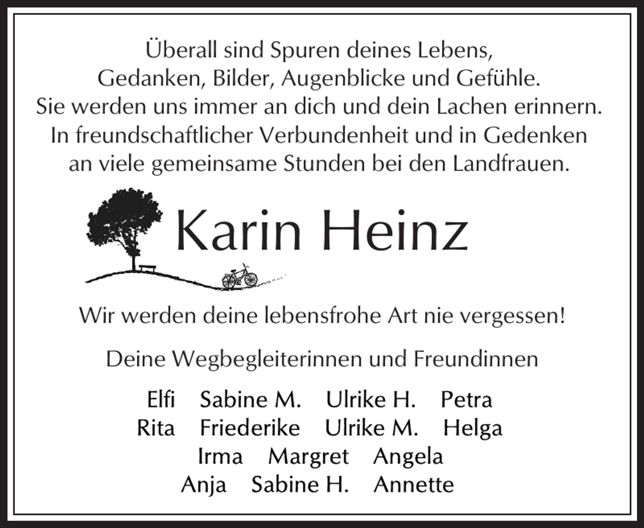 <p>Überall sind Spuren deines Lebens,<br />Gedanken, Bilder, Augenblicke und Gefühle.<br />Sie werden uns immer an dich und dein Lachen erinnern.<br />In freundschaftlicher Verbundenheit und in Gedenken<br />an viele gemeinsame Stunden bei den Landfrauen.</p><p>Karin Heinz<br />Wir werden deine lebensfrohe Art nie vergessen!<br />Deine Wegbegleiterinnen und Freundinnen</p>