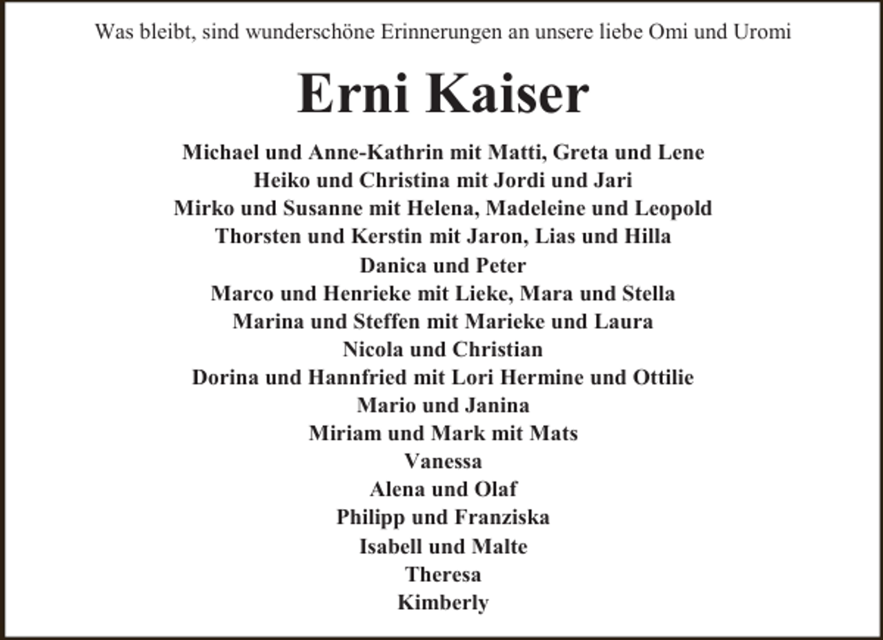 <p>Was bleibt, sind wunderschöne Erinnerungen an unsere liebe Omi und Uromi</p><p>Erni Kaiser<br />Michael und Anne-Kathrin mit Matti, Greta und Lene<br />Heiko und Christina mit Jordi und Jari<br />Mirko und Susanne mit Helena, Madeleine und Leopold<br />Thorsten und Kerstin mit Jaron, Lias und Hilla<br />Danica und Peter<br />Marco und Henrieke mit Lieke, Mara und Stella<br />Marina und Steffen mit Marieke und Laura<br />Nicola und Christian<br />Dorina und Hannfried mit Lori Hermine und Ottilie<br />Mario und Janina<br />Miriam und Mark mit Mats<br />Vanessa<br />Alena und Olaf<br />Philipp und Franziska<br />Isabell und Malte<br />Theresa<br />Kimberly</p>