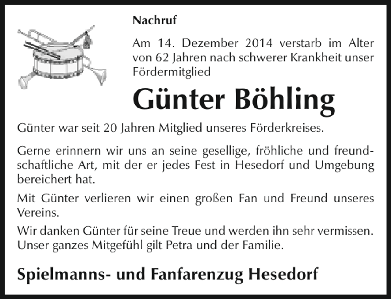 <p>Nachruf<br />Am 14. Dezember 2014 verstarb im Alter<br />von 62 Jahren nach schwerer Krankheit unser<br />Fördermitglied</p><p>Günter Böhling<br />Günter war seit 20 Jahren Mitglied unseres Förderkreises.<br />Gerne erinnern wir uns an seine gesellige, fröhliche und freundschaftliche Art, mit der er jedes Fest in Hesedorf und Umgebung<br />bereichert hat.<br />Mit Günter verlieren wir einen großen Fan und Freund unseres<br />Vereins.<br />Wir danken Günter für seine Treue und werden ihn sehr vermissen.<br />Unser ganzes Mitgefühl gilt Petra und der Familie.</p><p>Spielmanns- und Fanfarenzug Hesedorf</p>