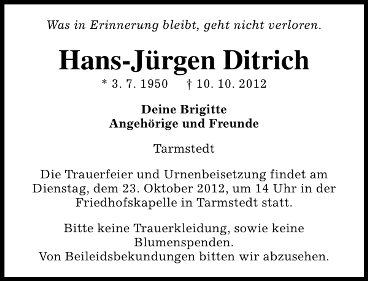 <p>Was in Erinnerung bleibt, geht nicht verloren.</p><p>Hans-Jürgen Ditrich<br />* 3. 7. 1950</p><p>† 10. 10. 2012</p><p>Deine Brigitte<br />Angehörige und Freunde<br />Tarmstedt<br />Die Trauerfeier und Urnenbeisetzung findet am<br />Dienstag, dem 23. Oktober 2012, um 14 Uhr in der<br />Friedhofskapelle in Tarmstedt statt.<br />Bitte keine Trauerkleidung, sowie keine<br />Blumenspenden.<br />Von Beileidsbekundungen bitten wir abzusehen.</p>