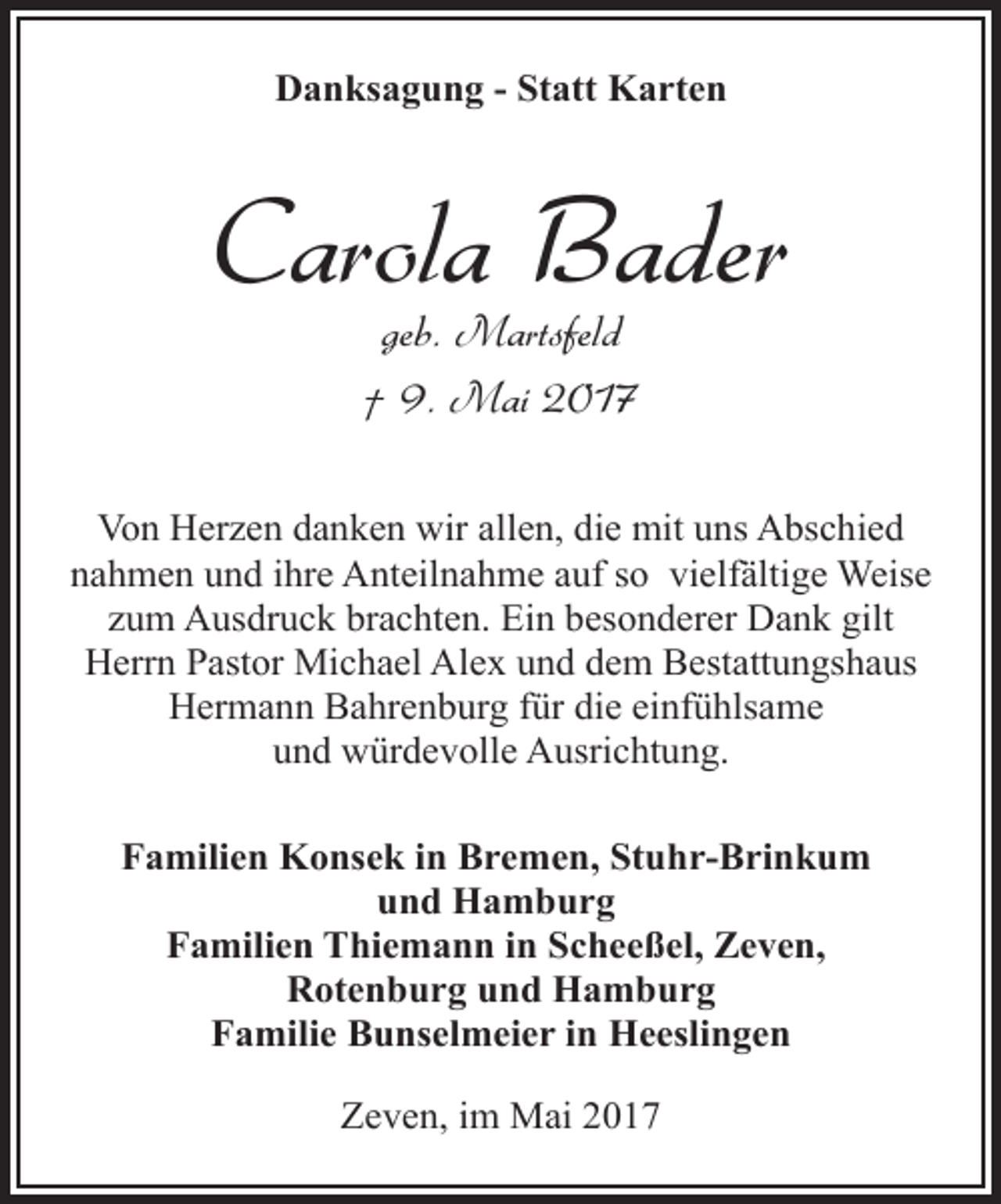 <p>Danksagung - Statt Karten</p><p>Carola Bader<br />geb. Martsfeld<br />† 9. Mai 2017</p><p>Von Herzen danken wir allen, die mit uns Abschied<br />nahmen und ihre Anteilnahme auf so vielfältige Weise<br />zum Ausdruck brachten. Ein besonderer Dank gilt<br />Herrn Pastor Michael Alex und dem Bestattungshaus<br />Hermann Bahrenburg für die einfühlsame<br />und würdevolle Ausrichtung.<br />Familien Konsek in Bremen, Stuhr-Brinkum<br />und Hamburg<br />Familien Thiemann in Scheeßel, Zeven,<br />Rotenburg und Hamburg<br />Familie Bunselmeier in Heeslingen<br />Zeven, im Mai 2017</p>