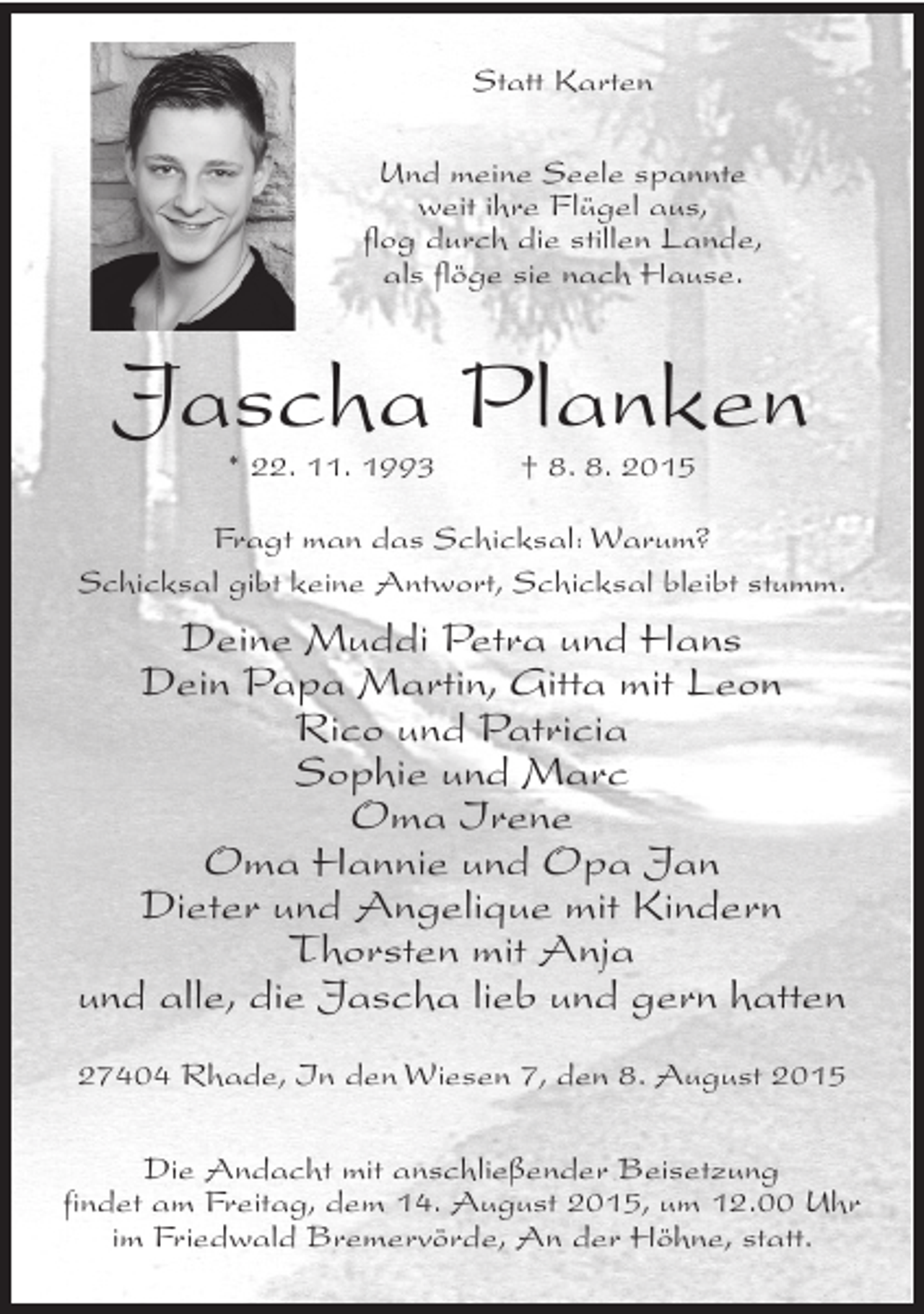 <p>Statt Karten<br />Und meine Seele spannte<br />weit ihre Flügel aus,<br />flog durch die stillen Lande,<br />als flöge sie nach Hause.</p><p>Jascha Planken<br />* 22. 11. 1993</p><p>† 8. 8. 2015</p><p>Fragt man das Schicksal: Warum?<br />Schicksal gibt keine Antwort, Schicksal bleibt stumm.</p><p>Deine Muddi Petra und Hans<br />Dein Papa Martin, Gitta mit Leon<br />Rico und Patricia<br />Sophie und Marc<br />Oma Irene<br />Oma Hannie und Opa Jan<br />Dieter und Angelique mit Kindern<br />Thorsten mit Anja<br />und alle, die Jascha lieb und gern hatten<br />27404 Rhade, In den Wiesen 7, den 8. August 2015<br />Die Andacht mit anschließender Beisetzung<br />findet am Freitag, dem 14. August 2015, um 12.00 Uhr<br />im Friedwald Bremervörde, An der Höhne, statt.</p>