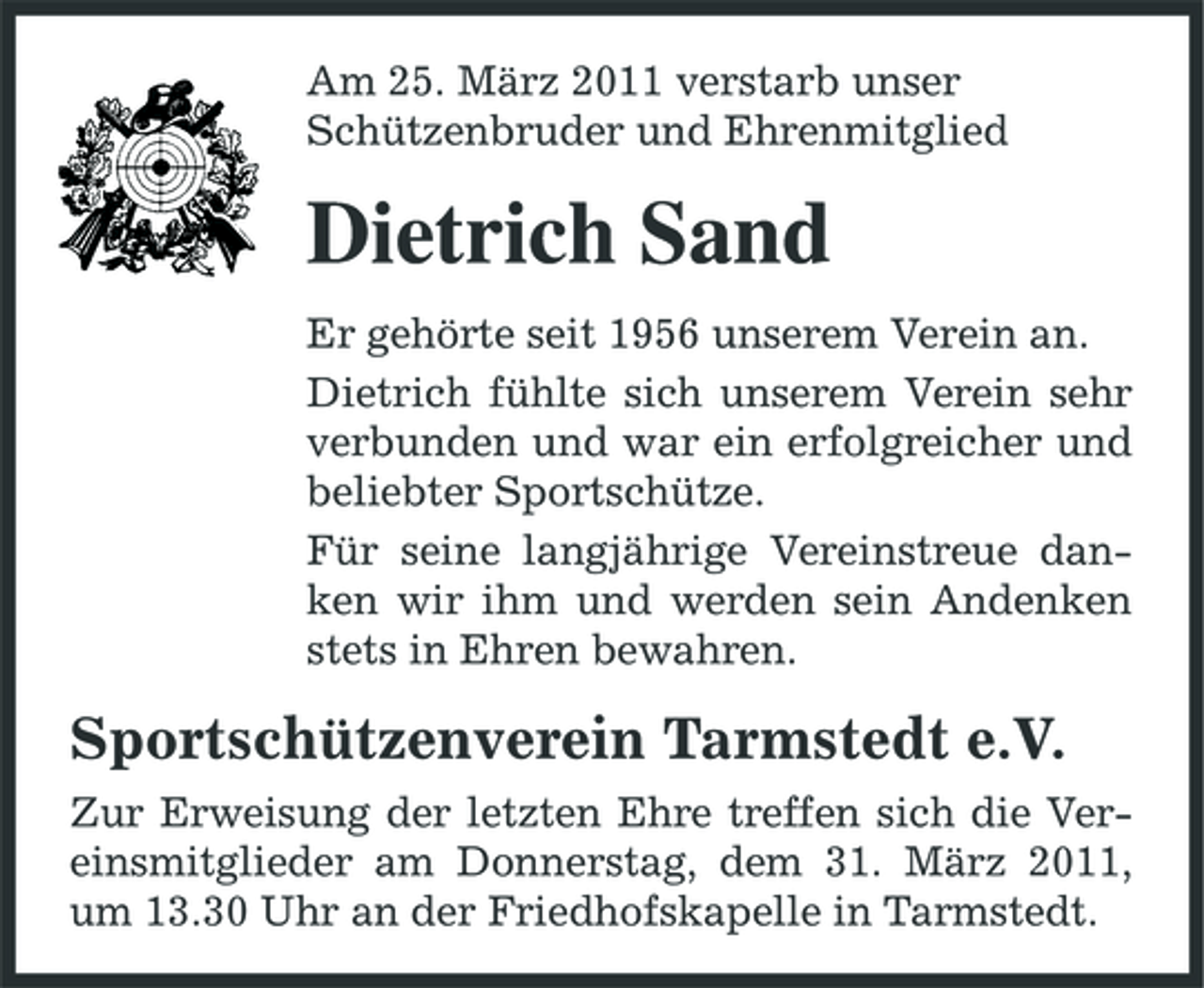 <p>Am 25. März 2011 verstarb unser Schützenbruder und Ehrenmitglied</p><p>Dietrich Sand<br />Er gehörte seit 1956 unserem Verein an. Dietrich fühlte sich unserem Verein sehr verbunden und war ein erfolgreicher und beliebter Sportschütze. Für seine langjährige Vereinstreue danken wir ihm und werden sein Andenken stets in Ehren bewahren.</p><p>Sportschützenverein Tarmstedt e.V.<br />Zur Erweisung der letzten Ehre treffen sich die Vereinsmitglieder am Donnerstag, dem 31. März 2011, um 13.30 Uhr an der Friedhofskapelle in Tarmstedt.</p>