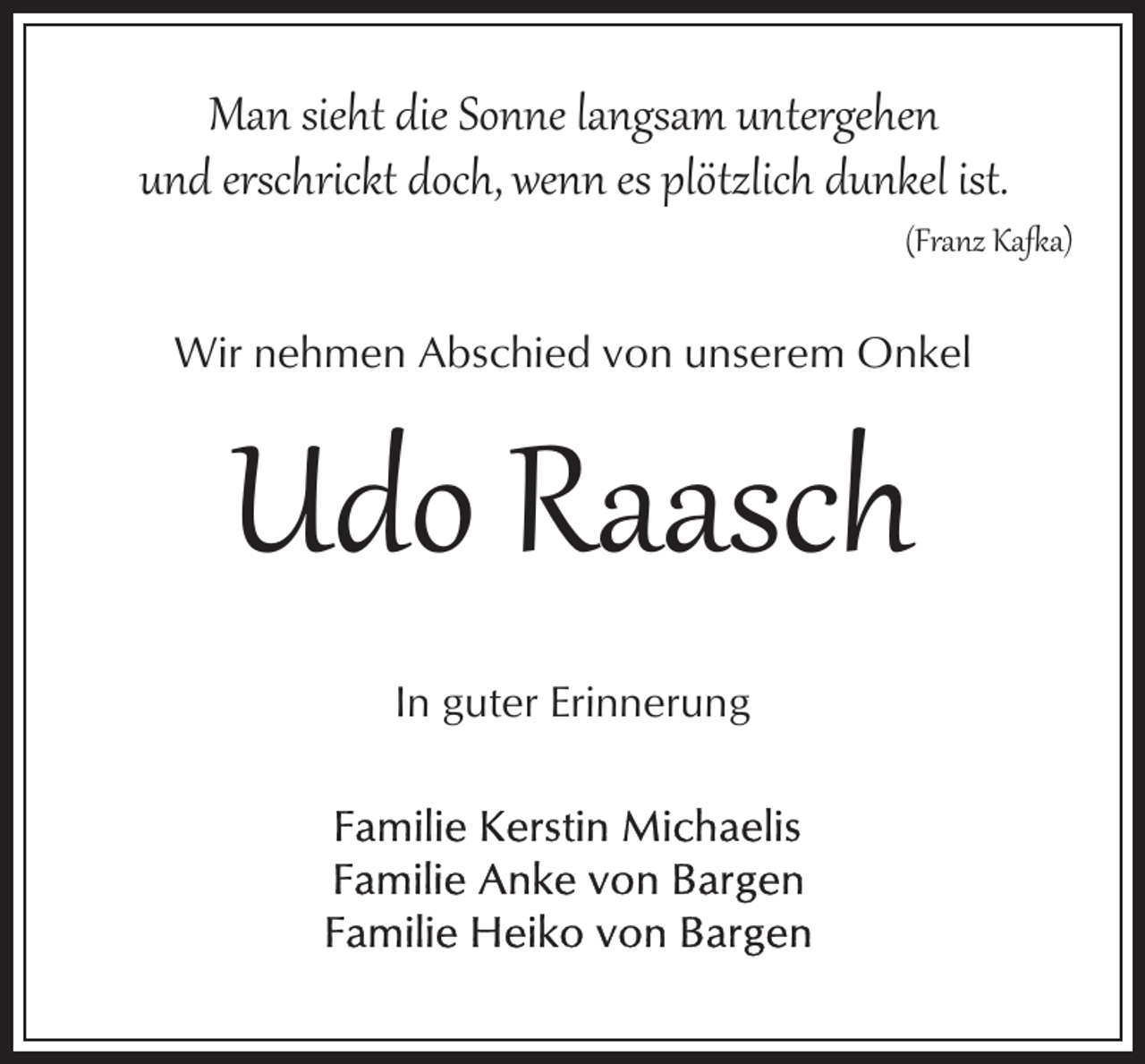 <p>Man sieht die Sonne langsam untergehen<br />und erschrickt doch, wenn es plötzlich dunkel ist.</p><p>(Franz Ka�a)</p><p>Wir nehmen Abschied von unserem Onkel</p><p>Udo Raasch<br />In guter Erinnerung</p>
