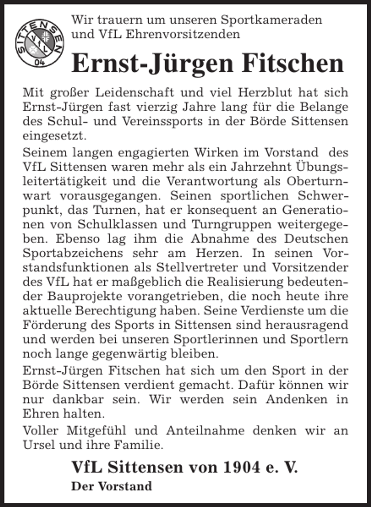 <p>Wir trauern um unseren Sportkameraden<br />und VfL Ehrenvorsitzenden</p><p>Ernst-Jürgen Fitschen<br />Mit großer Leidenschaft und viel Herzblut hat sich<br />Ernst-Jürgen fast vierzig Jahre lang für die Belange<br />des Schul- und Vereinssports in der Börde Sittensen<br />eingesetzt.<br />Seinem langen engagierten Wirken im Vorstand des<br />VfL Sittensen waren mehr als ein Jahrzehnt Übungsleitertätigkeit und die Verantwortung als Oberturnwart vorausgegangen. Seinen sportlichen Schwerpunkt, das Turnen, hat er konsequent an Generationen von Schulklassen und Turngruppen weitergegeben. Ebenso lag ihm die Abnahme des Deutschen<br />Sportabzeichens sehr am Herzen. In seinen Vorstandsfunktionen als Stellvertreter und Vorsitzender<br />des VfL hat er maßgeblich die Realisierung bedeutender Bauprojekte vorangetrieben, die noch heute ihre<br />aktuelle Berechtigung haben. Seine Verdienste um die<br />Förderung des Sports in Sittensen sind herausragend<br />und werden bei unseren Sportlerinnen und Sportlern<br />noch lange gegenwärtig bleiben.<br />Ernst-Jürgen Fitschen hat sich um den Sport in der<br />Börde Sittensen verdient gemacht. Dafür können wir<br />nur dankbar sein. Wir werden sein Andenken in<br />Ehren halten.<br />Voller Mitgefühl und Anteilnahme denken wir an<br />Ursel und ihre Familie.</p><p>VfL Sittensen von 1904 e. V.</p><p>Der Vorstand</p>