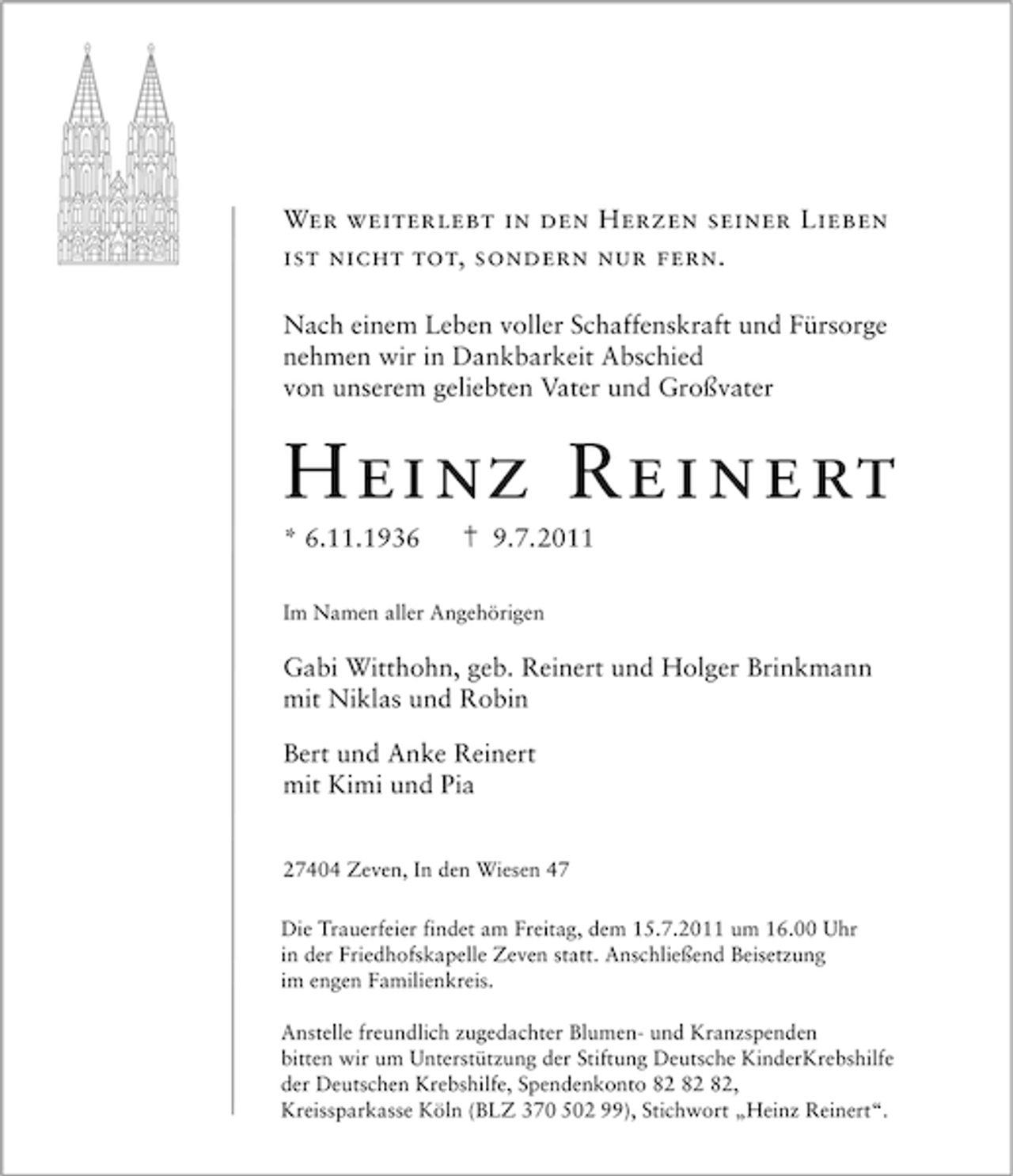 <p>Wer weiterlebt in den Herzen seiner Lieben<br />ist nicht tot, sondern nur fern.<br />Nach einem Leben voller Schaffenskraft und Fürsorge<br />nehmen wir in Dankbarkeit Abschied<br />von unserem geliebten Vater und Großvater</p><p>H ei nz Re i n e rt<br />* 6.11.1936</p><p>9.7.2011</p><p>Im Namen aller Angehörigen</p><p>Gabi Witthohn, geb. Reinert und Holger Brinkmann<br />mit Niklas und Robin<br />Bert und Anke Reinert<br />mit Kimi und Pia<br />27404 Zeven, In den Wiesen 47<br />Die Trauerfeier findet am Freitag, dem 15.7.2011 um 16.00 Uhr<br />in der Friedhofskapelle Zeven statt. Anschließend Beisetzung<br />im engen Familienkreis.<br />Anstelle freundlich zugedachter Blumen- und Kranzspenden<br />bitten wir um Unterstützung der Stiftung Deutsche KinderKrebshilfe<br />der Deutschen Krebshilfe, Spendenkonto ,<br />Kreissparkasse Köln (BLZ 370 502 99), Stichwort „Heinz Reinert“.</p>