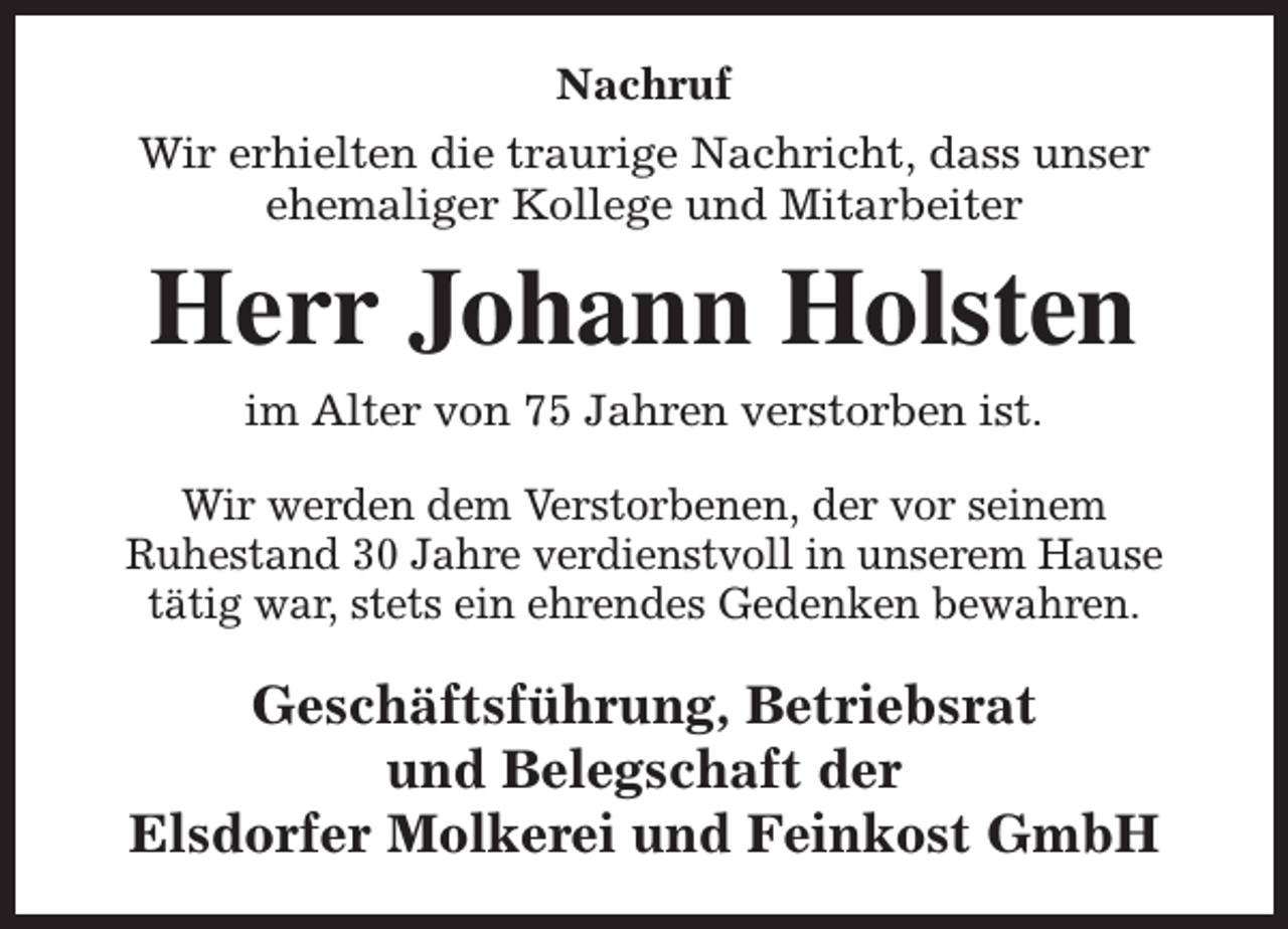 <p>Nachruf<br />Wir erhielten die traurige Nachricht, dass unser<br />ehemaliger Kollege und Mitarbeiter</p><p>Herr Johann Holsten<br />im Alter von 75 Jahren verstorben ist.</p><p>Wir werden dem Verstorbenen, der vor seinem<br />Ruhestand 30 Jahre verdienstvoll in unserem Hause<br />tätig war, stets ein ehrendes Gedenken bewahren.</p><p>Geschäftsführung, Betriebsrat<br />und Belegschaft der<br />Elsdorfer Molkerei und Feinkost GmbH</p>