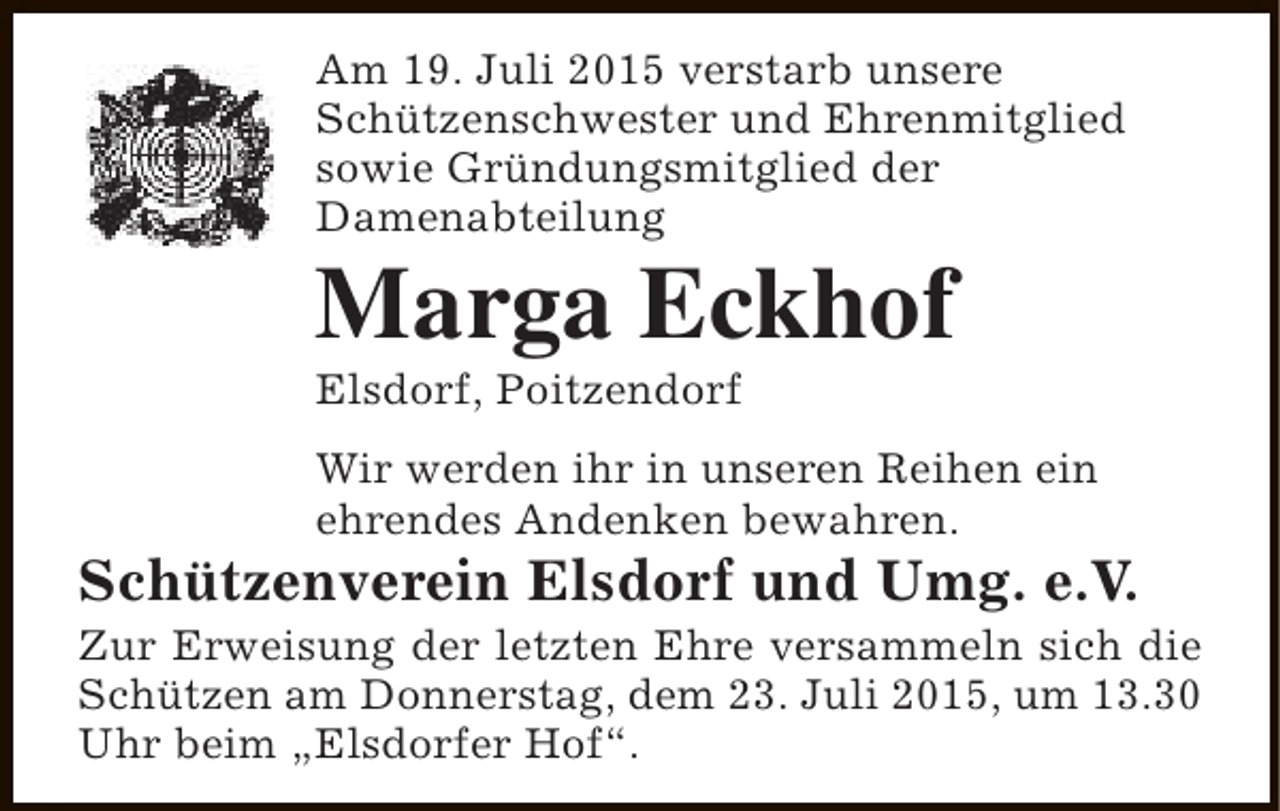 <p>Am 19. Juli 2015 verstarb unsere<br />Schützenschwester und Ehrenmitglied<br />sowie Gründungsmitglied der<br />Damenabteilung</p><p>Marga Eckhof<br />Elsdorf, Poitzendorf</p><p>Wir werden ihr in unseren Reihen ein<br />ehrendes Andenken bewahren.</p><p>Schützenverein Elsdorf und Umg. e.V.</p><p>Zur Erweisung der letzten Ehre versammeln sich die<br />Schützen am Donnerstag, dem 23. Juli 2015, um 13.30<br />Uhr beim „Elsdorfer Hof“.</p>