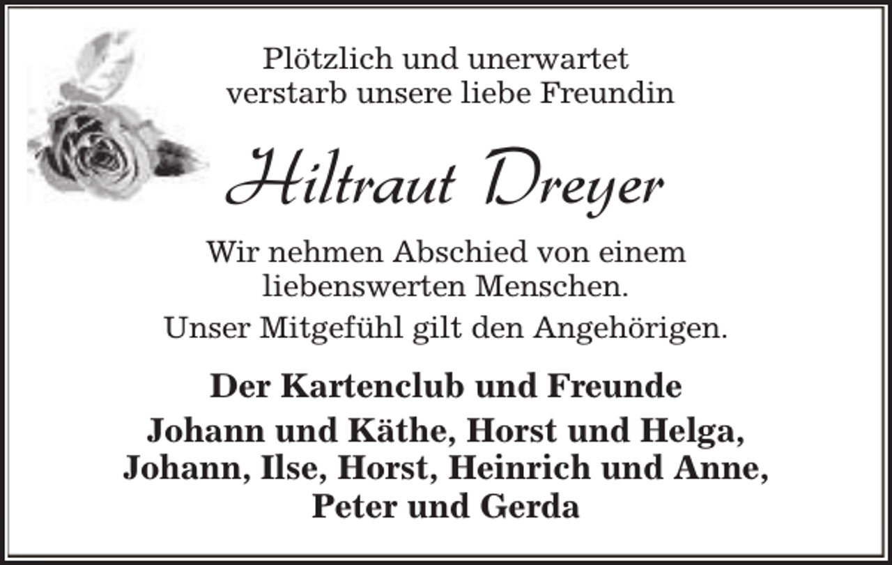 <p>Plötzlich und unerwartet<br />verstarb unsere liebe Freundin</p><p>Hiltraut Dreyer<br />Wir nehmen Abschied von einem<br />liebenswerten Menschen.<br />Unser Mitgefühl gilt den Angehörigen.</p><p>Der Kartenclub und Freunde<br />Johann und Käthe, Horst und Helga,<br />Johann, Ilse, Horst, Heinrich und Anne,<br />Peter und Gerda</p>