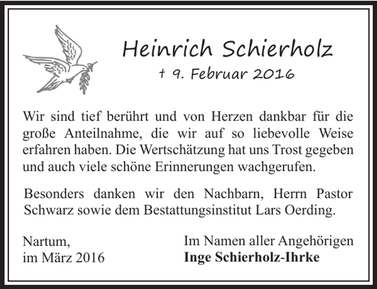 <p>Heinrich Schierholz<br />† 9. Februar 2016</p><p>Wir sind tief berührt und von Herzen dankbar für die<br />große Anteilnahme, die wir auf so liebevolle Weise<br />erfahren haben. Die Wertschätzung hat uns Trost gegeben<br />und auch viele schöne Erinnerungen wachgerufen.<br />Besonders danken wir den Nachbarn, Herrn Pastor<br />Schwarz sowie dem Bestattungsinstitut Lars Oerding.<br />Nartum,<br />im März 2016</p><p>Im Namen aller Angehörigen<br />Inge Schierholz-Ihrke</p>