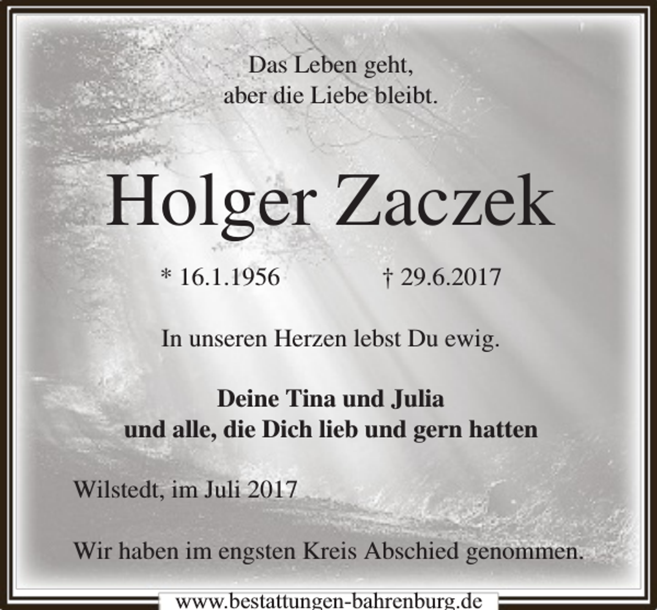 <p>Das Leben geht,<br />aber die Liebe bleibt.</p><p>Holger Zaczek<br />* 16.1.1956</p><p>† 29.6.2017</p><p>In unseren Herzen lebst Du ewig.<br />Deine Tina und Julia<br />und alle, die Dich lieb und gern hatten<br />Wilstedt, im Juli 2017<br />Wir haben im engsten Kreis Abschied genommen.<br />www.bbestattungen-bbahhrenbburg.dde</p>