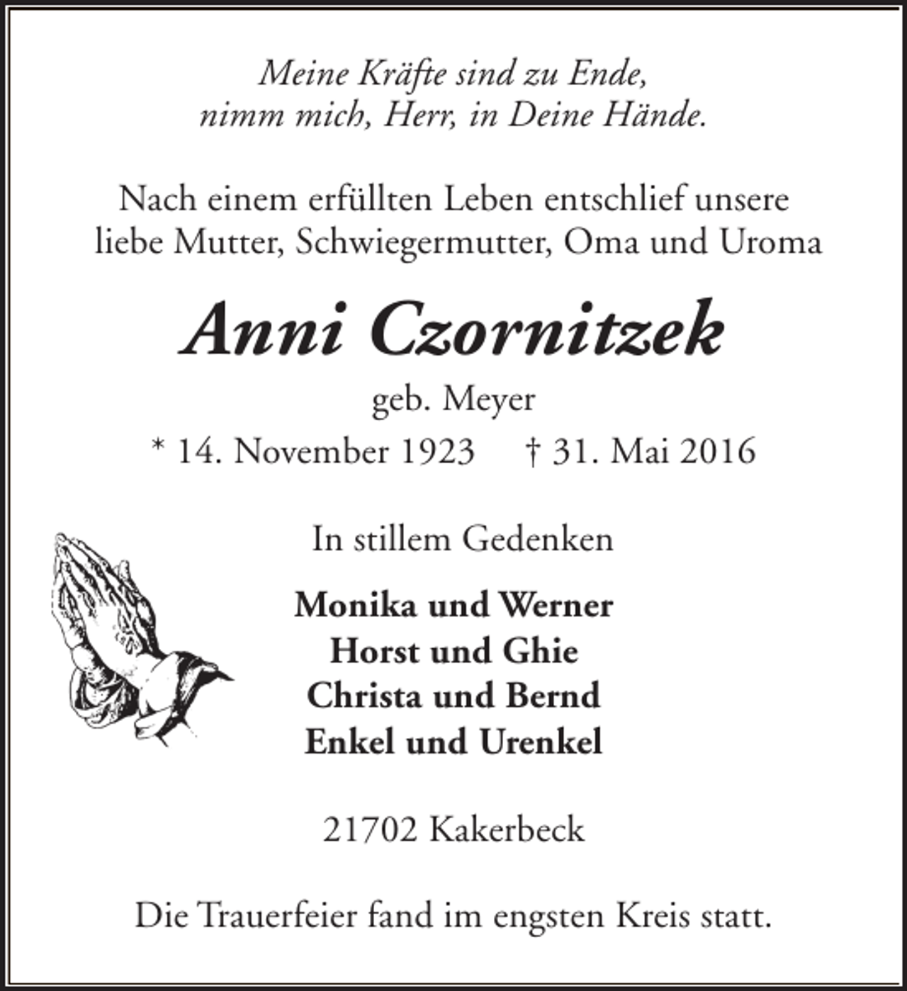 <p>Meine Kräfte sind zu Ende,<br />nimm mich, Herr, in Deine Hände.<br />Nach einem erfüllten Leben entschlief unsere<br />liebe Mutter, Schwiegermutter, Oma und Uroma</p><p>Anni Czornitzek</p><p>geb. Meyer<br />* 14. November 1923 † 31. Mai 2016<br />In stillem Gedenken<br />Monika und Werner<br />Horst und Ghie<br />Christa und Bernd<br />Enkel und Urenkel<br />21702 Kakerbeck<br />Die Trauerfeier fand im engsten Kreis statt.</p>