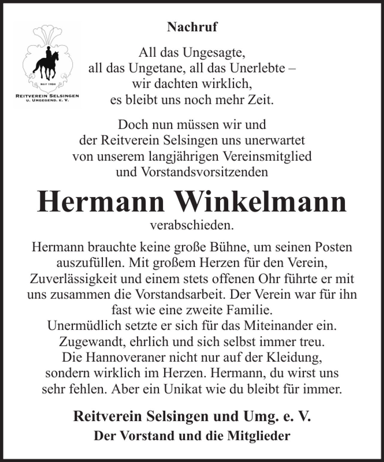<p>Nachruf<br />All das Ungesagte,<br />all das Ungetane, all das Unerlebte –<br />wir dachten wirklich,<br />es bleibt uns noch mehr Zeit.<br />Doch nun müssen wir und<br />der Reitverein Selsingen uns unerwartet<br />von unserem langjährigen Vereinsmitglied<br />und Vorstandsvorsitzenden</p><p>Hermann Winkelmann<br />verabschieden.</p><p>Hermann brauchte keine große Bühne, um seinen Posten<br />auszufüllen. Mit großem Herzen für den Verein,<br />Zuverlässigkeit und einem stets offenen Ohr führte er mit<br />uns zusammen die Vorstandsarbeit. Der Verein war für ihn<br />fast wie eine zweite Familie.<br />Unermüdlich setzte er sich für das Miteinander ein.<br />Zugewandt, ehrlich und sich selbst immer treu.<br />Die Hannoveraner nicht nur auf der Kleidung,<br />sondern wirklich im Herzen. Hermann, du wirst uns<br />sehr fehlen. Aber ein Unikat wie du bleibt für immer.</p><p>Reitverein Selsingen und Umg. e. V.<br />Der Vorstand und die Mitglieder</p>