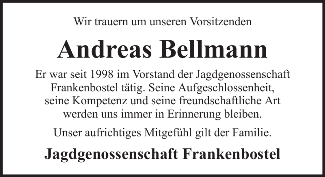 <p>Wir trauern um unseren Vorsitzenden</p><p>Andreas Bellmann<br />Er war seit 1998 im Vorstand der Jagdgenossenschaft<br />Frankenbostel tätig. Seine Aufgeschlossenheit,<br />seine Kompetenz und seine freundschaftliche Art<br />werden uns immer in Erinnerung bleiben.<br />Unser aufrichtiges Mitgefühl gilt der Familie.</p><p>Jagdgenossenschaft Frankenbostel</p>