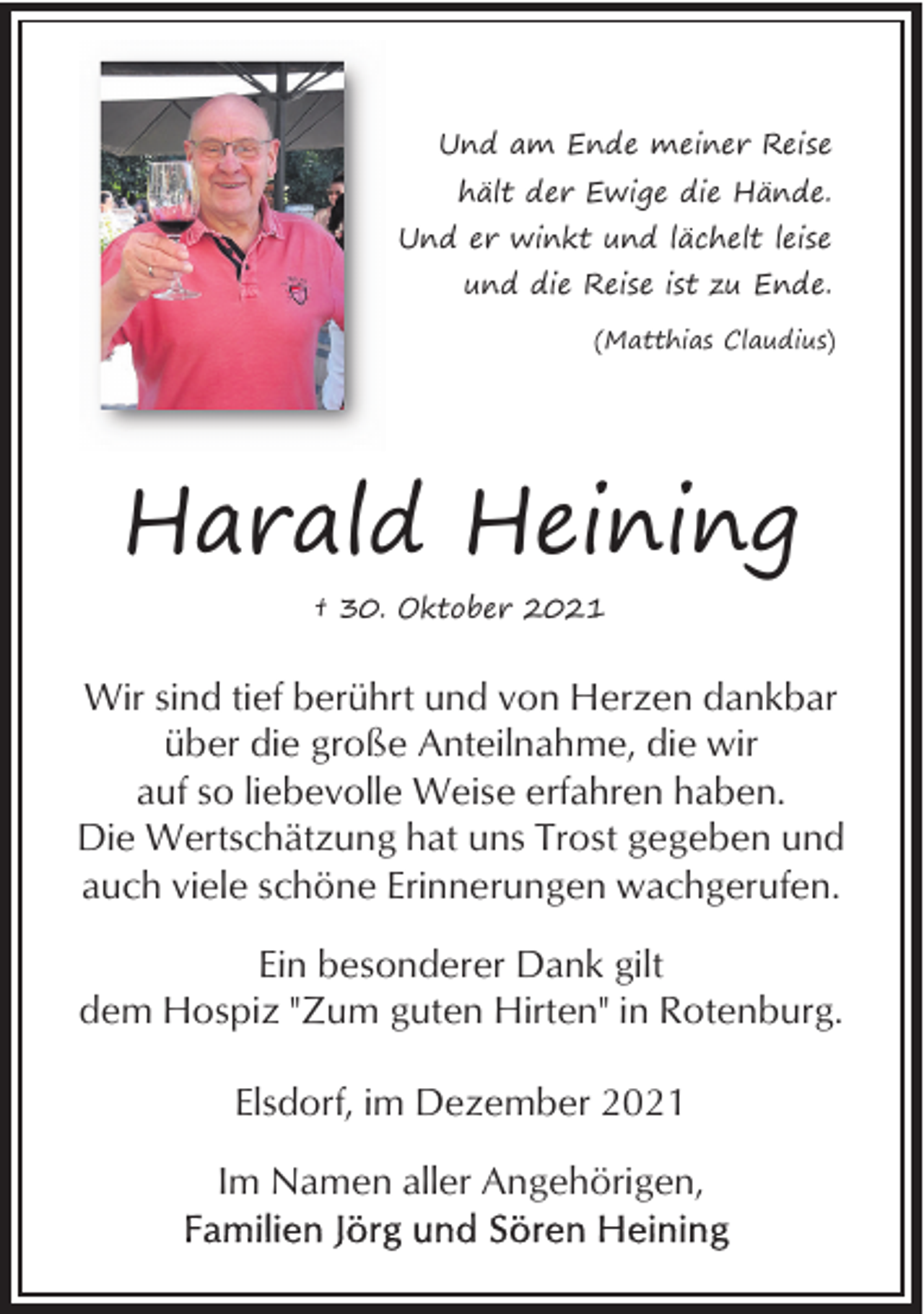 <p>Und am Ende meiner Reise<br />hält der Ewige die Hände.<br />Und er winkt und lächelt leise<br />und die Reise ist zu Ende.<br />(Matthias Claudius)</p><p>Harald Heining<br />† 30. Oktober 2021</p><p>Wir sind tief berührt und von Herzen dankbar<br />über die große Anteilnahme, die wir<br />auf so liebevolle Weise erfahren haben.<br />Die Wertschätzung hat uns Trost gegeben und<br />auch viele schöne Erinnerungen wachgerufen.<br />Ein besonderer Dank gilt<br />dem Hospiz "Zum guten Hirten" in Rotenburg.<br />Elsdorf, im Dezember 2021<br />Im Namen aller Angehörigen,</p>