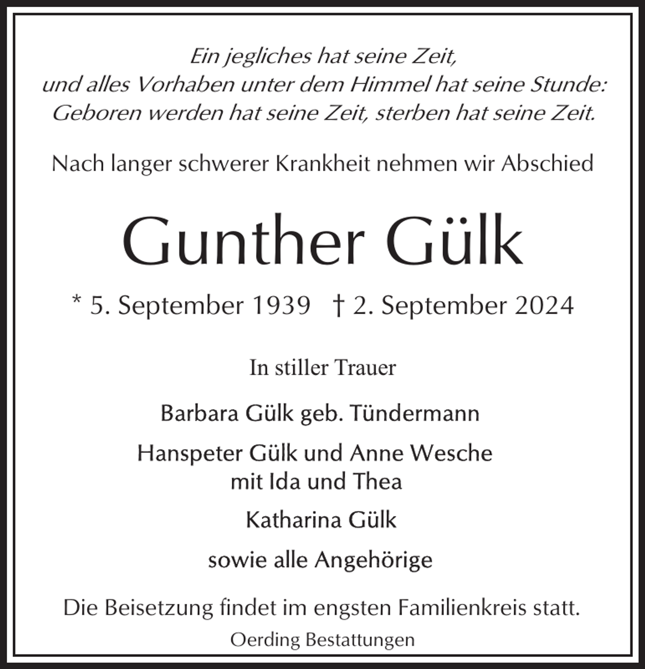 <p>Ein jegliches hat seine Zeit,<br />und alles Vorhaben unter dem Himmel hat seine Stunde:<br />Geboren werden hat seine Zeit, sterben hat seine Zeit.</p><p>Nach langer schwerer Krankheit nehmen wir Abschied</p><p>Gunther Gülk<br />* 5. September 1939 † 2. September 2024<br />In stiller Trauer</p><p>Die Beisetzung findet im engsten Familienkreis statt.<br />Oerding Bestattungen</p>